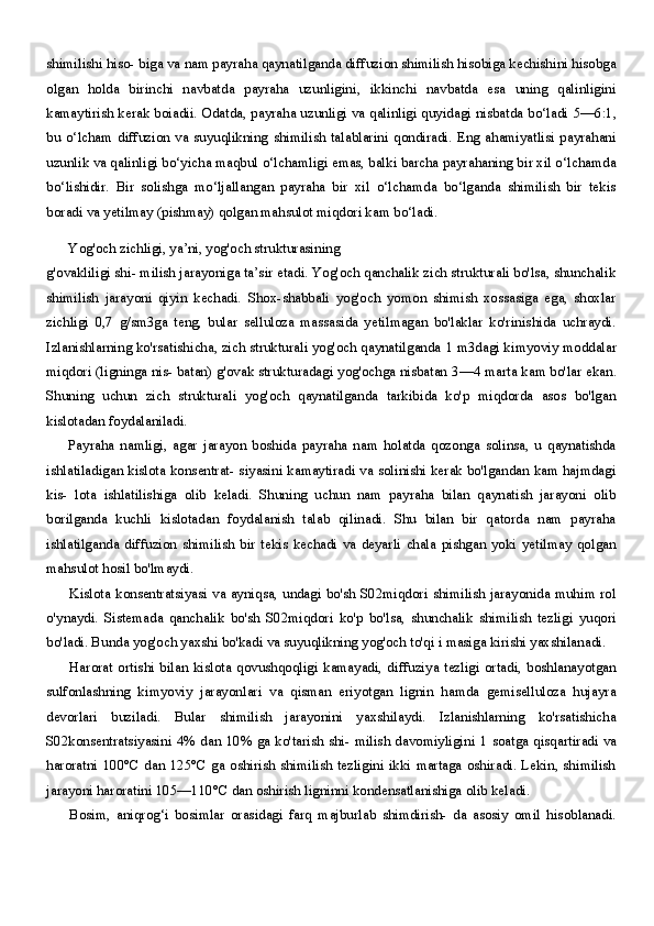 shimilishi hiso- biga va nam payraha qaynatilganda diffuzion shimilish hisobiga kechishini hisobga
olgan   holda   birinchi   navbatda   payraha   uzunligini,   ikkinchi   navbatda   esa   uning   qalinligini
kamaytirish kerak boiadii. Odatda, payraha uzunligi va qalinligi quyidagi nisbatda bo‘ladi   5—6:1,
bu  o‘lcham   diffuzion  va   suyuqlikning   shimilish   talablarini  qondiradi.  Eng  ahamiyatlisi   payrahani
uzunlik va qalinligi bo‘yicha maqbul o‘lchamligi emas, balki barcha payrahaning bir xil o‘lchamda
bo‘lishidir.   Bir   solishga   mo‘ljallangan   payraha   bir   xil   o‘lchamda   bo‘lganda   shimilish   bir   tekis
boradi va yetilmay (pishmay) qolgan mahsulot miqdori kam bo‘ladi.
Yog'och zichligi, ya’ni, yog'och strukturasining
g'ovakliligi shi- milish jarayoniga ta’sir etadi. Yog'och qanchalik zich strukturali bo'lsa, shunchalik
shimilish   jarayoni   qiyin   kechadi.   Shox-shabbali   yog'och   yomon   shimish   xossasiga   ega,   shoxlar
zichligi   0,7   g/sm3ga   teng,   bular   selluloza   massasida   yetilmagan   bo'laklar   ko'rinishida   uchraydi.
Izlanishlarning ko'rsatishicha, zich strukturali yog'och qaynatilganda  1  m3dagi kimyoviy moddalar
miqdori (ligninga nis- batan) g'ovak strukturadagi yog'ochga nisbatan  3—4  marta kam bo'lar ekan.
Shuning   uchun   zich   strukturali   yog'och   qaynatilganda   tarkibida   ko'p   miqdorda   asos   bo'lgan
kislotadan foydalaniladi.
Payraha   namligi,   agar   jarayon   boshida   payraha   nam   holatda   qozonga   solinsa,   u   qaynatishda
ishlatiladigan kislota konsentrat- siyasini kamaytiradi va solinishi kerak bo'lgandan kam hajmdagi
kis-   lota   ishlatilishiga   olib   keladi.   Shuning   uchun   nam   payraha   bilan   qaynatish   jarayoni   olib
borilganda   kuchli   kislotadan   foydalanish   talab   qilinadi.   Shu   bilan   bir   qatorda   nam   payraha
ishlatilganda   diffuzion   shimilish   bir   tekis   kechadi   va   deyarli   chala   pishgan   yoki   yetilmay   qolgan
mahsulot hosil bo'lmaydi.
Kislota konsentratsiyasi va ayniqsa, undagi bo'sh S02miqdori  shimilish jarayonida muhim rol
o'ynaydi.   Sistemada   qanchalik   bo'sh   S02miqdori   ko'p   bo'lsa,   shunchalik   shimilish   tezligi   yuqori
bo'ladi. Bunda yog'och yaxshi bo'kadi va suyuqlikning yog'och to'qi i masiga kirishi yaxshilanadi.
Harorat  ortishi   bilan  kislota  qovushqoqligi  kamayadi,   diffuziya  tezligi  ortadi,  boshlanayotgan
sulfonlashning   kimyoviy   jarayonlari   va   qisman   eriyotgan   lignin   hamda   gemiselluloza   hujayra
devorlari   buziladi.   Bular   shimilish   jarayonini   yaxshilaydi.   Izlanishlarning   ko'rsatishicha
S02konsentratsiyasini   4%   dan   10%   ga ko'tarish shi- milish davomiyligini   1   soatga qisqartiradi va
haroratni  100°C dan 125°C ga oshirish shimilish tezligini  ikki martaga oshiradi. Lekin, shimilish
jarayoni haroratini 105—110°C dan oshirish ligninni kondensatlanishiga olib keladi.
Bosim,   aniqrog‘i   bosimlar   orasidagi   farq   majburlab   shimdirish-   da   asosiy   omil   hisoblanadi. 