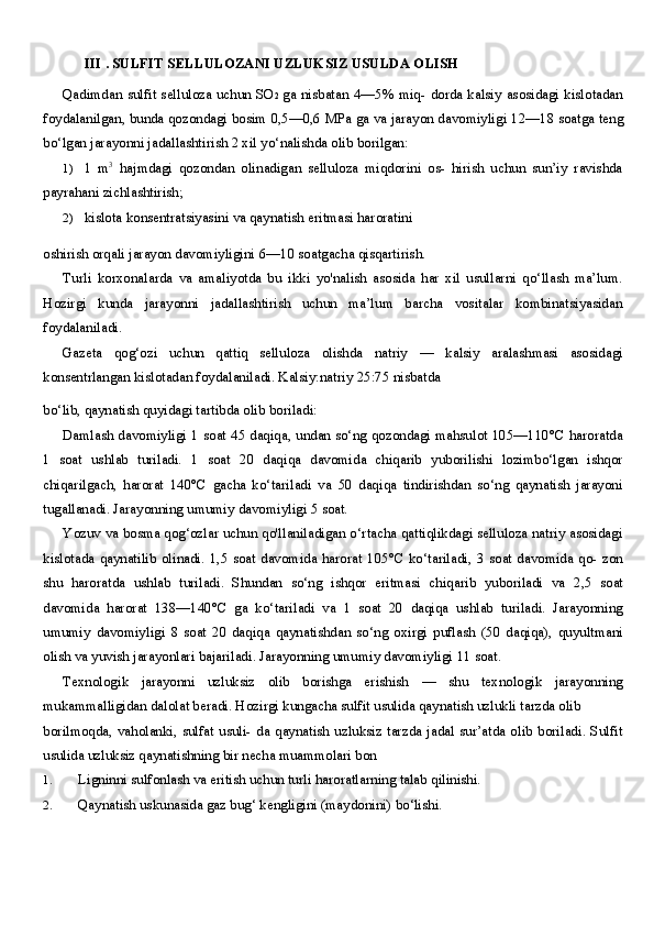 III  .  SULFIT SELLULOZANI UZLUKSIZ USULDA OLISH
Qadimdan sulfit selluloza uchun SO 2   ga nisbatan   4—5%   miq- dorda kalsiy asosidagi kislotadan
foydalanilgan, bunda qozondagi bosim  0,5—0,6  MPa ga va jarayon davomiyligi  12—18  soatga teng
bo‘lgan jarayonni jadallashtirish  2  xil yo‘nalishda olib borilgan:
1) 1   m 3
  hajmdagi   qozondan   olinadigan   selluloza   miqdorini   os-   hirish   uchun   sun’iy   ravishda
payrahani zichlashtirish;
2) kislota konsentratsiyasini va qaynatish eritmasi haroratini
oshirish orqali jarayon davomiyligini  6—10  soatgacha qisqartirish.
Turli   korxonalarda   va   amaliyotda   bu   ikki   yo'nalish   asosida   har   xil   usullarni   qo‘llash   ma’lum.
Hozirgi   kunda   jarayonni   jadallashtirish   uchun   ma’lum   barcha   vositalar   kombinatsiyasidan
foydalaniladi.
Gazeta   qog‘ozi   uchun   qattiq   selluloza   olishda   natriy   —   kalsiy   aralashmasi   asosidagi
konsentrlangan kislotadan foydalaniladi. Kalsiy:natriy  25:75  nisbatda
bo‘lib, qaynatish quyidagi tartibda olib boriladi:
Damlash davomiyligi   1   soat   45   daqiqa, undan so‘ng qozondagi mahsulot 105—110°C haroratda
1   soat   ushlab   turiladi.   1   soat   20   daqiqa   davomida   chiqarib   yuborilishi   lozimbo‘lgan   ishqor
chiqarilgach,   harorat   140°C   gacha   ko‘tariladi   va   50   daqiqa   tindirishdan   so‘ng   qaynatish   jarayoni
tugallanadi. Jarayonning umumiy davomiyligi  5  soat.
Yozuv va bosma qog‘ozlar uchun qo'llaniladigan o‘rtacha qattiqlikdagi selluloza natriy asosidagi
kislotada qaynatilib  olinadi.   1,5   soat davomida harorat  105°C ko‘tariladi,   3   soat davomida qo- zon
shu   haroratda   ushlab   turiladi.   Shundan   so‘ng   ishqor   eritmasi   chiqarib   yuboriladi   va   2,5   soat
davomida   harorat   138—140°C   ga   ko‘tariladi   va   1   soat   20   daqiqa   ushlab   turiladi.   Jarayonning
umumiy   davomiyligi   8   soat   20   daqiqa   qaynatishdan   so‘ng   oxirgi   puflash   (50   daqiqa),   quyultmani
olish va yuvish jarayonlari bajariladi. Jarayonning umumiy davomiyligi  11  soat.
Texnologik   jarayonni   uzluksiz   olib   borishga   erishish   —   shu   texnologik   jarayonning
mukammalligidan dalolat beradi. Hozirgi kungacha sulfit usulida qaynatish uzlukli tarzda olib
borilmoqda,  vaholanki, sulfat  usuli-  da qaynatish  uzluksiz tarzda jadal sur’atda olib  boriladi. Sulfit
usulida uzluksiz qaynatishning bir necha muammolari bon
1. Ligninni sulfonlash va eritish uchun turli haroratlarning talab qilinishi.
2. Qaynatish uskunasida gaz bug‘ kengligini (maydonini) bo‘lishi.