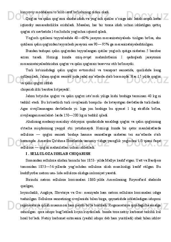kimyoviy moddalarni to‘kilib isrof bo'lishining oldini oladi.
Qog‘oz va qalin  qog‘ozni shisha  idish  va  yog‘och qutilar  o‘rniga  ish-  latish orqali  katta
iqtisodiy   samaradorlikka   erishiladi.   Masalan,   har   bir   tonna   idish   uchun   ishlatilgan   qattiq
qog'oz o'z navbatida  14  m3ishchi yog'ochni iqtisod qiladi.
Yog'och   qutilarni   tayyorlashda   40—60%   jarayon   mexanizatsiyalash-   tirilgan   bo'lsa,   shu
qutilarni qalin qog'ozdan tayyorlash jarayoni esa  90— 95%  ga mexanizatsiyalashtirilgan.
Bundan tashqari  qalin qog'ozdan tayyorlangan qutilar  yog'och qutiga nisbatan   5   barobar
arzon   turadi.   Hozirgi   kunda   oziq-ovqat   mahsulotlarini   I   qadoqlash   jarayonini
mexanizatsiyalashtirishni qog'oz va qalin qog'ozsiz tasavvur etib bo'lmaydi i .
Turli   ko'rinishdagi   qalin   qog'oz   avtomobi i l   va   transport   sanoatida,   qurilishda   keng
qo'llani i ladi. Jahon qog'oz sanoati juda jadal sur’atlarda o'sib bormoqda. Har   15   yilda qog'oz
va qalin qog'oz ishlab
chiqarish ikki barobar ko'payadi I .
Jahon   bo'yicha   qog'oz   va   qalin   qog'oz   iste’moli   yiliga   kishi   boshiga   taxminan   40   kg   ni
tashkil etadi. Bu ko'rsatkich turli rivojlanish bosqichi-  da ketayotgan davlatlarda turlichadir.
Agar   rivoj I lanmagan   davlatlarda   yi-   liga   jon   boshiga   bu   qiymat   1   kg   atrofida   bo'lsa,
rivojlangan mamlakat- larda  150—200  kg ni tashkil qiladi.
Aholining madaniy-mai i shiy ehtiyojini qondirishda amaldagi qog'oz va qalin qog'ozning
o'rtacha   miqdorining   yaqqol   o'zi   yetishmaydi.   Hozi i rgi   kunda   bir   qator   mamlakatlarda
selluloza   —   qog'oz   sanoati   boshqa   hamma   sanoatlarga   nisbatan   tez   sur’atlarda   o'sib
bormoqda. Amerika Qo'shma Shtatlarida umumiy <shga yarog'lik yog'ochni   1/3   qismi faqat
selluloza  —  qog'oz mahsulotlari uchun ishlatiladi.
I  .  SELLULOZA ISHLAB CHIQARISH
Somondan selluloza olishni birinchi bor  1853-  yilda Mallye kashf etgan. Uatt va Bardjess
tomonidan   1853—54-yillarda   yog‘ochdan   selluloza   olish   mumkinligi   kashf   etilgan.   Bu
kashfiyotlar natron usu- lida selluloza olishga imkoniyat yaratdi.
Birinchi   natron   selluloza   korxonalari   1860-yilda   Amerikaning   Royersford   shahrida
qurilgan,
keyinchalik,   Angliya,   Shvetsiya   va   Ger-   maniyada   ham   natron   selluloza   korxonalari   ishga
tushirilgan. Selluloza sanoatining rivojlanishi bilan birga, qaynatishda ishlatiladigan ishqorni
regeneratsiya qilish muammosi ham paydo bo‘la boshladi. Regeneratsiya quyidagicha amalga
oshirilgan: qora ishqor bug‘latiladi keyin kuydiriladi. bunda toza natriy karbonat tarkibli kul
hosil bo‘ladi. Natriy karbonat eritmasini (yashil ishqor deb ham yuritiladi) ohak bilan ishlov
