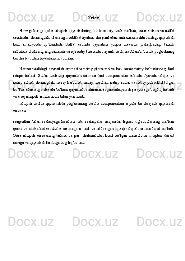 Xulosa
Hozirgi kunga qadar ishqorli qaynatishning ikkita asosiy usuli ma’lum, bular natron va sulfat
usullardir, shuningdek, ularning modifikatsiyalari, shu jumladan, antraxinon ishtirokidagi qaynatish
ham   amaliyotda   qo‘llaniladi.   Sulfat   usulida   qaynatish   yuqori   mexanik   pishiqlikdagi   texnik
selluloza olishning eng samarali va iqtisodiy tomondan tejamli usuli hisoblanib, bunda yog'ochning
barcha tu- ridan foydalanish mumkin.
Natron  usulidagi qaynatish eritmasida natriy  gidroksid va kar-  bonat natriy  ko‘rinishdagi faol
ishqor   bo'ladi.   Sulfat   usulidagi   qaynatish   eritmasi   faol   komponentlar   sifatida   o'yuvchi   ishqor   va
natriy  sulfid, shuningdek, natriy  karbonat, natriy tiosulfat, natriy sulfat va natriy polisulfid tutgan
bo Tib, ularning eritmada bo'lishi qaynatish eritmasini regeneratsiyalash jarayoniga bog'liq boTadi
va u oq ishqorli eritma nomi bilan yuritiladi.
Ishqorli   usulda   qaynatishda   yog‘ochning   barcha   komponentlari   u   yoki   bu   darajada   qaynatish
eritmasi
reagentlari   bilan   reaksiyaga   kirishadi.   Bu   reaksiyalar   natijasida,   lignin,   uglevodlarning   ma’lum
qismi   va   ekstrafaol   moddalar   eritmaga   o   ‘tadi   va   ishlatilgan   (qora)   ishqorli   eritma   hosil   bo‘ladi.
Qora   ishqorli   eritmaning   tarkibi   va   par-   chalanishdan   hosil   bo‘lgan   mahsulotlar   miqdori   daraxt
naviga va qaynatish tartibiga bog‘liq bo‘ladi.