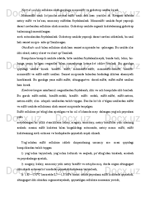Neytral usulida  selluloza olish guruhiga monosulfit va gidrotrop usullar kiradi.
Monosulfit   usuli   ko‘pincha   neytral-sulfit   usuli   deb   ham   yuritila-   di.   Reagent   sifatida
natriy   sulfit   va   ba’zan,   ammoniy   sulfitdan   foydalaniladi.   Monosulfit   usulida   faqat   yaproqli
daraxt navlaridan selluloza olish mumkin. Gidrotrop usulida organik kislotalarning gidrotrop
tuzlarining konsentrlangan
suvli eritmalaridan foydalaniladi. Gidrotrop usulida yaproqli daraxt navlari ishlatiladi, bu usul
hali sanoat miqyo- sida qo‘llanilmagan.
Oksidlash usuli  bilan selluloza olish ham sanoat miqyosida tar- qalmagan. Bu usulda xlor
ikki oksid, natriy xlorat va xlorit qo‘Ilaniladi.
Bosqichma-bosqich usulida odatda, bitta usuldan foydalanilmaydi, bunda turli, lekin, bir-
biriga   yaqin   bo‘lgan   reagentlar   bilan   xomashyoga   ketma-ket   ishlov   beriladi.   Bu   guruhga
quyidagi   usullar   kiradi:   bisulfit-   sulfit,   monosulfit-sulfit,   monosulfit-bisulfit,   bisulfit-
monosulfit  va   sulfit-sulfit   usullari.  Sanoat   miqyosida   bulardan   boshidagi   ikkitasi   ahamiyatli
hisoblanadi.   Bu   guruhga   yana   sulfit-sulfat,   oltingugurtvo-   dorod-sulfat,   sulfat-sulfat   usullari
ham kiradi.
Kombinirlangan   или /harxil  reagentlardan foydalanib, ikki va uch bosqichda olib boriladi.
Bu   guruh   sulfit-sodali,   bisulfit-sodali,   bisulfit-   sulfit-   sodali,   sulfit-sulfat,   sulfit-natron,
natron-sulfit, xlor- ishqorli usullardan tarkib topgan. Barcha ko‘rib o‘tilgan usullardan sulfat
va sulfit usulida sellulozani olish sanoat miqyosida tarqalgan.
Sulfit selluloza po‘stlog‘idan ajratilgan va bir xil o‘lchamda may- dalangan yog'och payrahasi
yoki
maydalangan bir yillik o'simliklarni kalsiy, magniy, ammoniy, natriy bisulfitlar yoki ularning
aralash-   masini   sulfit   kislotasi   bilan   birgalikdagi   eritmasida;   natriy   mono-   sulfit,   sulfit
kislotasining suvli eritmasi va boshqalarda qaynatish orqali olinadi.
Yog‘ochdan   sulfit   selluloza   ishlab   chiqarishning   umumiy   sxe-   masi   quyidagi
bosqichlardan tarkib topgan:
1) yog‘ochni   tayyorlash,   yog‘ochni   keltirish   va   saqlash,   po‘stlog‘idan   tozalash,   arralash
va payrahalarga ajratish;
2) magniy, kalsiy, ammoniy yoki natriy bisulfit va ortiqcha miq- dorda erigan oltingugurt
ikki oksidi eritmasi ko‘rinishida qaynatish kislotasini tayyorlash;
3) 130—150°C haroratda  0,5—1,0  MPa bosim ostida payrahani sulfit kislotada qaynatish,
oltingugurt ikki oksidini regeneratsiyalash, qaynatilgan selluloza massasini yuvish;