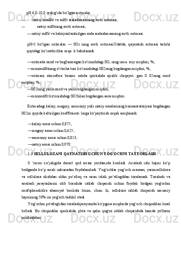 pH  6,0-10,0  oralig‘ida bo‘lgan eritmalar
— natriy bisulfit va sulfit aralashmasining suvli eritmasi;
— natriy sulfitning suvli eritmasi;
—  natriy sulfit va kalsiysizlantirilgan soda aralashmasining suvli eritmasi.
pH<l   bo‘lgan   eritmalar   —   SO 2   ning   suvli   eritmasi.Odatda,   qaynatish   eritmasi   tarkibi
quyidagi ko‘rsatkichlar orqa- li baholanadi:
—eritmada ozod va bog'lanmagan ko‘rinishdagi SO, ning umu- miy miqdori,  %;
—monosulfitning o‘rtacha tuzi ko‘rinishdagi S02ning bogdangan miqdori,  %;
—eritmani   atmosfera   bosimi   ostida   qizitishda   ajralib   chiqayot-   gan   S   02ning   ozod
miqdori,  %;
—S02ning yarimozod va yarimbogdangan miqdori;
—monosulfit ko'rinishdagi S02bilan bogdangan asos miqdori.
Eritmadagi kalsiy, magniy, ammoniy yoki natriy asoslarining konsentratsiiyasi bogdangan
S02ni quyida keltirilgan koeffitsient- larga ko‘paytirish orqali aniqlanadi:
—kalsiy asosi uchun  0,875;
—magniy asosi uchun  0,625;
—ammoniy asosi uchun  0,813;
—natriy asosi uchun  0,970.
1.3  SELLULOZANI QAYNATISH UCHUN YOG'OCHNI TAYYORLASH
0   ‘rmon   xo‘jaligida   daraxt   qod   arrasi   yordamida   kesiladi.   Arralash   ishi   hajmi   ko‘p
bodganda   ko‘p   arrali   uskunadan   foydalaniladi.   Yog‘ochlar   yog‘och   massasi,   yarimselluloza
va   selluloza   olishdan   oldin   po‘stloq   va   uzun   tolali   po‘stlogddan   tozalanadi.   Tozalash   va
arralash   jarayonlarini   olib   borishda   ishlab   chiqarish   uchun   foydali   bodgan   yog'ochni
isrofqilmaslikka   ahamiyat   berilishi   lozim,   chun-   ki,   selluloza   ishlab   chiqarish   umumiy
hajmining  50%  ini yog'och tashkil etadi.
Yog‘ochni po'stlog'idan tozalashjarayonida ko‘pgina miqdorda yog‘och chiqindilari hosil
bo'ladi.   Bu   chiqindilar   qurilishda,   plita   va   qalin   qog'oz   ishlab   chiqarishda   hamda   yo'llarni
muzlashdan 