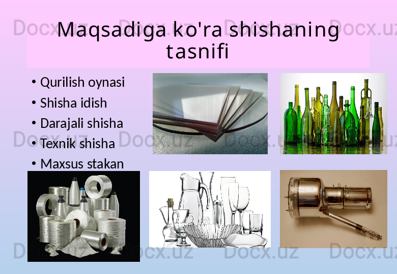 Maqsadiga k o'ra shishaning 
t asnifi
•
Qurilish oynasi
•
Shisha idish
•
Darajali shisha
•
Texnik shisha
•
Maxsus stakan 