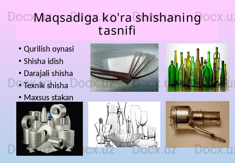 Maqsadiga k o'ra shishaning 
t asnifi
•
Qurilish oynasi
•
Shisha idish
•
Darajali shisha
•
Texnik shisha
•
Maxsus stakan