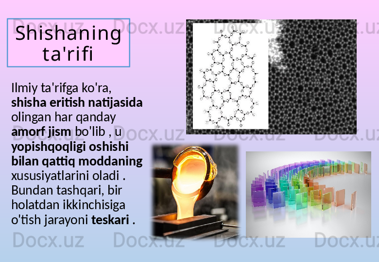 Shishaning 
t a'rifi
Ilmiy ta'rifga ko'ra, 
shisha eritish natijasida 
olingan har qanday 
amorf jism  bo'lib , u 
yopishqoqligi oshishi 
bilan qattiq moddaning 
xususiyatlarini oladi . 
Bundan tashqari, bir 
holatdan ikkinchisiga 
o'tish jarayoni  teskari  . 