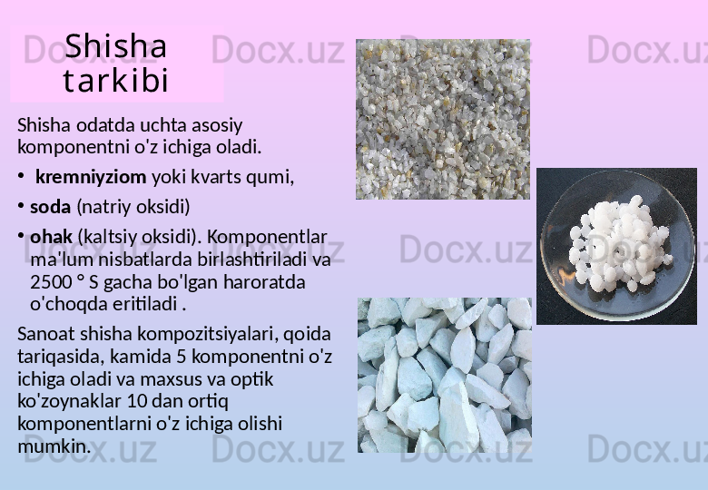 Shisha 
t ark ibi
Shisha odatda uchta asosiy 
komponentni o'z ichiga oladi.
•
  kremniyziom   yoki kvarts qumi,
•
soda  (natriy oksidi)
•
ohak  (kaltsiy oksidi). Komponentlar 
ma'lum nisbatlarda birlashtiriladi va 
2500 ° S gacha bo'lgan haroratda 
o'choqda eritiladi .
Sanoat shisha kompozitsiyalari, qoida 
tariqasida, kamida 5 komponentni o'z 
ichiga oladi va maxsus va optik 
ko'zoynaklar 10 dan ortiq 
komponentlarni o'z ichiga olishi 
mumkin. 