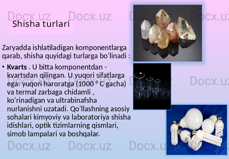 Shisha t urlari
Zaryadda ishlatiladigan komponentlarga 
qarab, shisha quyidagi turlarga bo'linadi :
•
Kvarts  . U bitta komponentdan - 
kvartsdan qilingan. U yuqori sifatlarga 
ega: yuqori haroratga (1000 ° C gacha) 
va termal zarbaga chidamli , 
ko'rinadigan va ultrabinafsha 
nurlanishni uzatadi. Qo'llashning asosiy 
sohalari kimyoviy va laboratoriya shisha 
idishlari, optik tizimlarning qismlari, 
simob lampalari va boshqalar. 