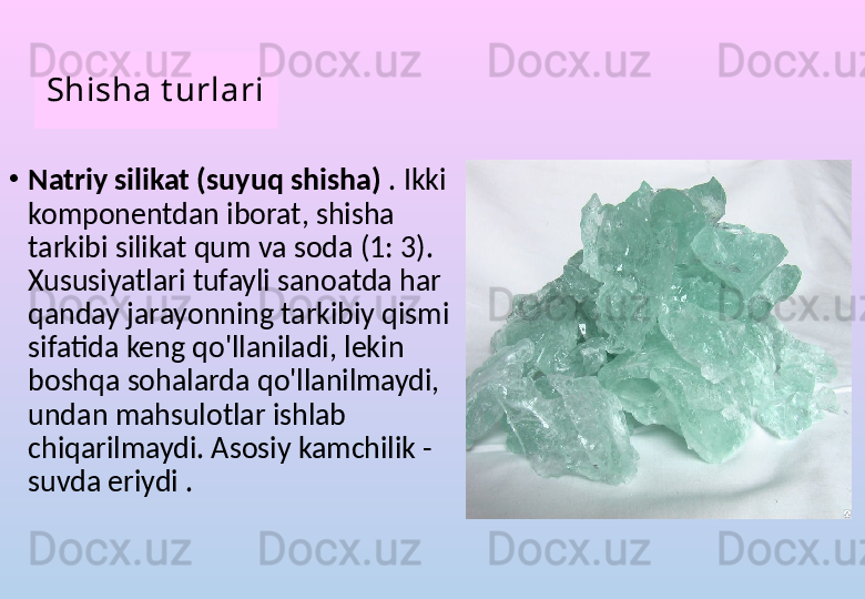 Shisha t urlari
•
Natriy silikat (suyuq shisha)  . Ikki 
komponentdan iborat, shisha 
tarkibi silikat qum va soda (1: 3). 
Xususiyatlari tufayli sanoatda har 
qanday jarayonning tarkibiy qismi 
sifatida keng qo'llaniladi, lekin 
boshqa sohalarda qo'llanilmaydi, 
undan mahsulotlar ishlab 
chiqarilmaydi. Asosiy kamchilik - 
suvda eriydi . 