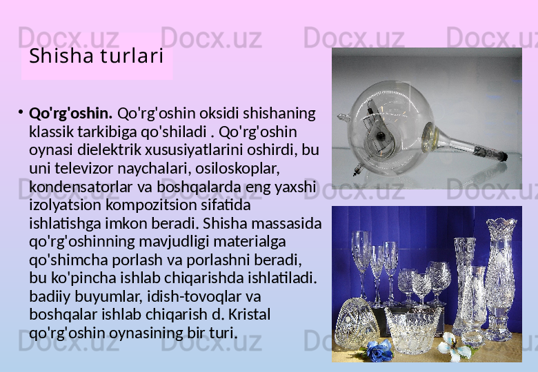 Shisha t urlari
•
Qo'rg'oshin.  Qo'rg'oshin oksidi shishaning 
klassik tarkibiga qo'shiladi . Qo'rg'oshin 
oynasi dielektrik xususiyatlarini oshirdi, bu 
uni televizor naychalari, osiloskoplar, 
kondensatorlar va boshqalarda eng yaxshi 
izolyatsion kompozitsion sifatida 
ishlatishga imkon beradi. Shisha massasida 
qo'rg'oshinning mavjudligi materialga 
qo'shimcha porlash va porlashni beradi, 
bu ko'pincha ishlab chiqarishda ishlatiladi. 
badiiy buyumlar, idish-tovoqlar va 
boshqalar ishlab chiqarish d. Kristal 
qo'rg'oshin oynasining bir turi. 