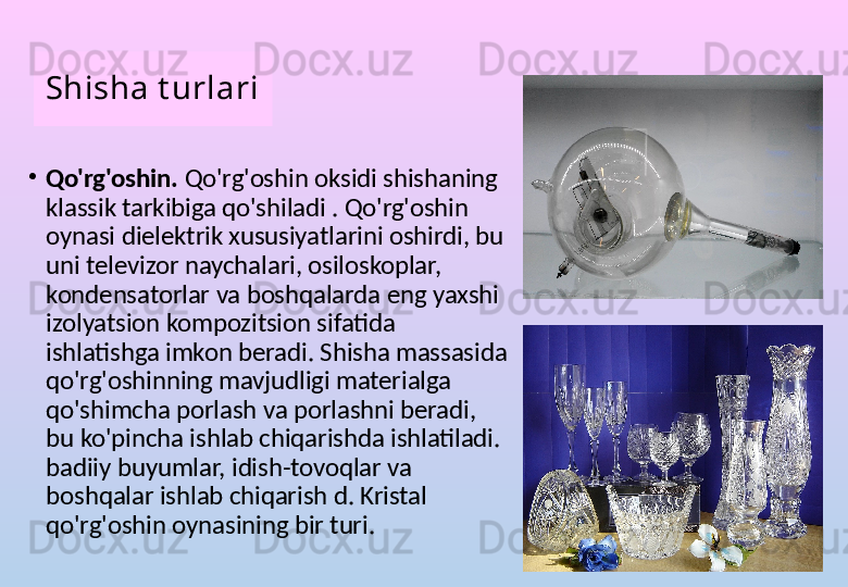 Shisha t urlari
•
Qo'rg'oshin.  Qo'rg'oshin oksidi shishaning 
klassik tarkibiga qo'shiladi . Qo'rg'oshin 
oynasi dielektrik xususiyatlarini oshirdi, bu 
uni televizor naychalari, osiloskoplar, 
kondensatorlar va boshqalarda eng yaxshi 
izolyatsion kompozitsion sifatida 
ishlatishga imkon beradi. Shisha massasida 
qo'rg'oshinning mavjudligi materialga 
qo'shimcha porlash va porlashni beradi, 
bu ko'pincha ishlab chiqarishda ishlatiladi. 
badiiy buyumlar, idish-tovoqlar va 
boshqalar ishlab chiqarish d. Kristal 
qo'rg'oshin oynasining bir turi.