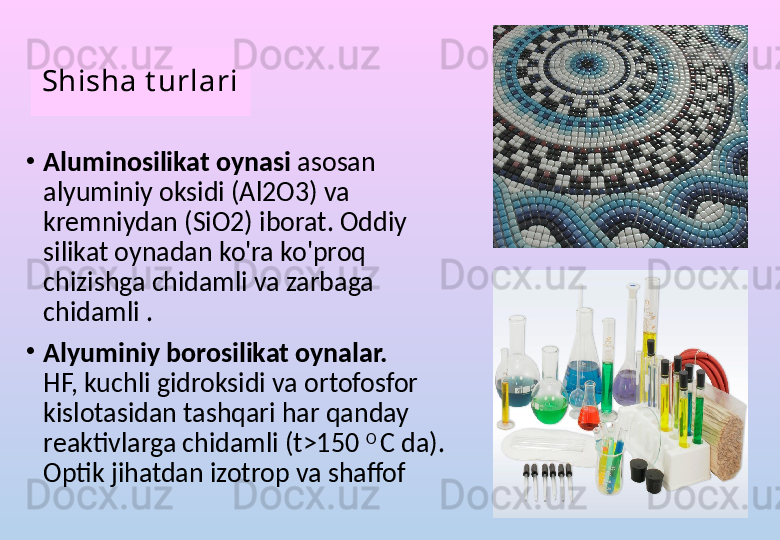 Shisha t urlari
•
Aluminosilikat oynasi  asosan 
alyuminiy oksidi (Al2O3) va 
kremniydan (SiO2) iborat. Oddiy 
silikat oynadan ko'ra ko'proq 
chizishga chidamli va zarbaga 
chidamli .
•
Alyuminiy borosilikat oynalar.  
HF, kuchli gidroksidi va ortofosfor 
kislotasidan tashqari har qanday 
reaktivlarga chidamli (t>150  O 
C da). 
Optik jihatdan izotrop va shaffof 