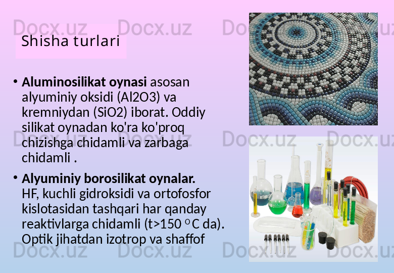Shisha t urlari
•
Aluminosilikat oynasi  asosan 
alyuminiy oksidi (Al2O3) va 
kremniydan (SiO2) iborat. Oddiy 
silikat oynadan ko'ra ko'proq 
chizishga chidamli va zarbaga 
chidamli .
•
Alyuminiy borosilikat oynalar.  
HF, kuchli gidroksidi va ortofosfor 
kislotasidan tashqari har qanday 
reaktivlarga chidamli (t>150  O 
C da). 
Optik jihatdan izotrop va shaffof