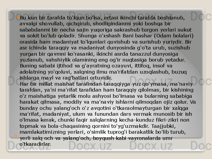 . 
Bu kun bir tarafda to‘lqun bo‘lsa, ertasi ikinchi tarafda boshlanub, 
avvalgi shovullab, qichqirub, shodligindanmi yoki boshqa bir 
sababdanmi bir necha sajin yuqoriga sakrashub turgon yerlari sukut 
va sokit bo‘lub qoladir. Shunga o‘xshash Bani bashar (Odam bolalari) 
orasida ham madaniyat to‘lqunlari quvishub va surishub yuriydir. Bir 
asr ichinda taraqqiy va madaniyat dunyosinda g‘o‘ta urub, suzishub 
yurgan bir qavmni ko‘rasanki, ikinchi asrda tanazzul dunyosiga 
yuzlanub, vahshiylik olamining eng og‘ir nuqtasiga borub yetadur. 
Buning sababi ijtihod va g‘ayratning ozayuvi, ittifoq, insof va 
adolatning yo‘qoluvi, xalqning ilmu ma’rifatdan uzoqlashub, buzuq 
ishlarga mayl va rag‘batlari ortuvidir.
Har bir millat maishat tarafindan taraqqiyga yuz qo‘ymasa, ma’naviy 
tarafdan, ya’ni ma’rifat tarafidan ham taraqqiy qilolmas, bir kishining 
o‘z maishatiga yetarlik molu ashyosi bo‘lmasa va bularning sababiga 
harakat qilmasa, moddiy va ma’naviy ishlarni qilmoqdan ojiz qolur. Va 
bunday ochu yalang‘och o‘z avqotini o‘tkaraolmayturgan bir xalqga 
ma’rifat, madaniyat, ulum va funundan dars vermak munosib bir ish 
o‘lmasa kerak, chunki faqir xalqlarning kecha-kunduz fikri-zikri non 
topmak va bola-chaqasining qornini to‘yg‘uzmakdir. Taajjubki, 
mamlakatimizning yerlari, o‘simlik tuprog‘i barakatlik bo‘lib turub, 
yerli xalq och va yalang‘och, boyqush kabi vayronalarda umr 
o‘tkaradirlar.   
