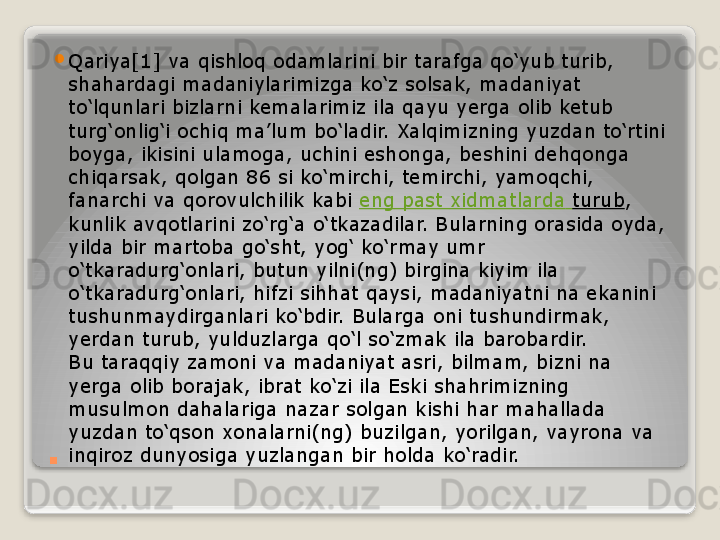 . 
Qariya[1] va qishloq odamlarini bir tarafga qo‘yub turib, 
shahardagi madaniylarimizga ko‘z solsak, madaniyat 
to‘lqunlari bizlarni kemalarimiz ila qayu yerga olib ketub 
turg‘onlig‘i ochiq ma’lum bo‘ladir. Xalqimizning yuzdan to‘rtini 
boyga, ikisini ulamoga, uchini eshonga, beshini dehqonga 
chiqarsak, qolgan 86 si ko‘mirchi, temirchi, yamoqchi, 
fanarchi va qorovulchilik kabi	
  eng  past  xidmatlarda   turub , 
kunlik avqotlarini zo‘rg‘a o‘tkazadilar. Bularning orasida oyda, 
yilda bir martoba go‘sht, yog‘ ko‘rmay umr 
o‘tkaradurg‘onlari, butun yilni(ng) birgina kiyim ila 
o‘tkaradurg‘onlari, hifzi sihhat qaysi, madaniyatni na ekanini 
tushunmaydirganlari ko‘bdir. Bularga oni tushundirmak, 
yerdan turub, yulduzlarga qo‘l so‘zmak ila barobardir.
Bu taraqqiy zamoni va madaniyat asri, bilmam, bizni na 
yerga olib borajak, ibrat ko‘zi ila Eski shahrimizning 
musulmon dahalariga nazar solgan kishi har mahallada 
yuzdan to‘qson xonalarni(ng) buzilgan, yorilgan, vayrona va 
inqiroz dunyosiga yuzlangan bir holda ko‘radir.   