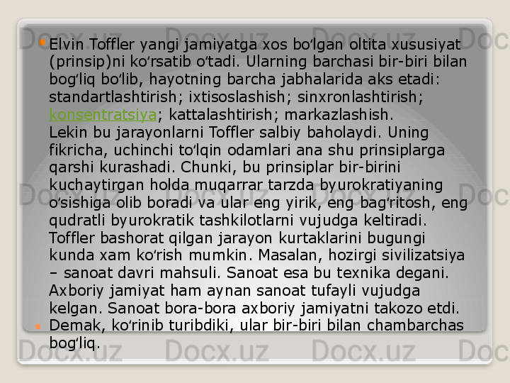 . 
Elvin Toffler yangi jamiyatga xos bo lgan oltita xususiyat ʻ
(prinsip)ni ko rsatib o tadi. Ularning barchasi bir-biri bilan 	
ʻ ʻ
bog liq bo lib, hayotning barcha jabhalarida aks etadi: 	
ʻ ʻ
standartlashtirish; ixtisoslashish; sinxronlashtirish;	
 
konsentratsiya ; kattalashtirish; markazlashish.
Lekin bu jarayonlarni Toffler salbiy baholaydi. Uning 
fikricha, uchinchi to lqin odamlari ana shu prinsiplarga 	
ʻ
qarshi kurashadi. Chunki, bu prinsiplar bir-birini 
kuchaytirgan holda muqarrar tarzda byurokratiyaning 
o sishiga olib boradi va ular eng yirik, eng bag ritosh, eng 	
ʻ ʻ
qudratli byurokratik tashkilotlarni vujudga keltiradi.
Toffler bashorat qilgan jarayon kurtaklarini bugungi 
kunda xam ko rish mumkin. Masalan, hozirgi sivilizatsiya 	
ʻ
– sanoat davri mahsuli. Sanoat esa bu texnika degani. 
Axboriy jamiyat ham aynan sanoat tufayli vujudga 
kelgan. Sanoat bora-bora axboriy jamiyatni takozo etdi. 
Demak, ko rinib turibdiki, ular bir-biri bilan chambarchas 	
ʻ
bog liq.	
ʻ   