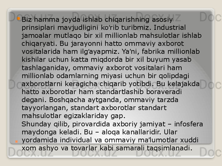 . 
Biz hamma joyda ishlab chiqarishning asosiy 
prinsiplari mavjudligini ko rib turibmiz. Industrial ʻ
jamoalar mutlaqo bir xil millionlab mahsulotlar ishlab 
chiqaryati. Bu jarayonni hatto ommaviy axborot 
vositalarida ham ilg ayapmiz. Ya ni, fabrika millionlab 	
ʻ ʼ
kishilar uchun katta miqdorda bir xil buyum yasab 
tashlaganiday, ommaviy axborot vositalari ham 
millionlab odamlarning miyasi uchun bir qolipdagi 
axborotlarni keragicha chiqarib yotibdi. Bu kelajakda 
hatto axborotlar ham standartlashib boraveradi 
degani. Boshqacha aytganda, ommaviy tarzda 
tayyorlangan, standart axborotlar standart 
mahsulotlar egizaklariday gap.
Shunday qilib, pirovardida axboriy jamiyat – infosfera 
maydonga keladi. Bu – aloqa kanallaridir. Ular 
yordamida individual va ommaviy ma lumotlar xuddi 	
ʼ
xom ashyo va tovarlar kabi samarali taqsimlanadi.	
    