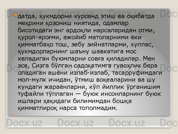 . 
датда,  укмдорни хурсанд этиш ва о ибатда ҳ қ
ме рини  озониш ниятида, одамлар 	
ҳ қ
бисотидаги энг ардо ли нарсаларидан отми, 	
қ
урол-яро ми, ажойиб матоларними ёки 	
қ ғ
имматба о тош, зебу зийнатларми, хуллас, 
қ ҳ
укмдорларнинг шаъну шавкатига мос 
ҳ
келадиган буюмларни сов а  иладилар. Мен 	
ғ қ
эса, Сизга бўлган садо атимга гуво лик бера 	
қ ҳ
оладиган ашёни излаб-излаб, тасарруфимдаги 
мол-мулк ичидан, ўтмиш во еаларини ва шу 	
қ
кундаги жараёнларни, кўп йиллик ўрганишим 
туфайли тўплаган — буюк инсонларнинг буюк 
ишлари  а идаги билимимдан бош а 	
ҳ қ қ
имматлиро  нарса тополмадим.	
 	қ қ   