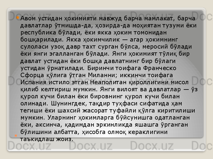 . 
Авом устидан  окимияти мавжуд барча мамлакат, барча ҳ
давлатлар ўтмишда-да,  озирда-да мо иятан тузуми ёки 	
ҳ ҳ
республика бўлади, ёки якка  оким томонидан 	
ҳ
бош арилади. Якка  окимчилик — агар  окимнинг 	
қ ҳ ҳ
сулоласи узо  давр тахт сурган бўлса, меросий бўлади 	
қ
ёки янги эгалланган бўлади. Янги  окимият тўли  бир 	
ҳ қ
давлат устидан ёки бош а давлатнинг бир бўлаги 	
қ
устидан ўрнатилади. Биринчи тоифага Франческо 
Сфорца  ўлига ўтган Миланни; иккинчи тоифага 	
қ
Испания истило этган Неаполитан  ироллигини мисол 	
қ
илиб келтириш мумкин. Янги вилоят ва давлатлар — ўз 	
қ
урол кучи билан ёки бировнинг  урол кучи билан 
қ қ
олинади. Шунингдек, та дир ту фаси сифатида  ам 	
қ ҳ ҳ
тегиши ёки шахсий жасорат туфайли  ўлга киритилиши 	
қ
мумкин. Уларнинг  окимларга бўйсунишга одатланган 	
ҳ
ёки, аксинча,  адимдан эркинликда яшашга ўрганган 	
қ
бўлишини албатта,  исобга олмо  кераклигини 	
ҳ қ
таъкидлаш жоиз.   
