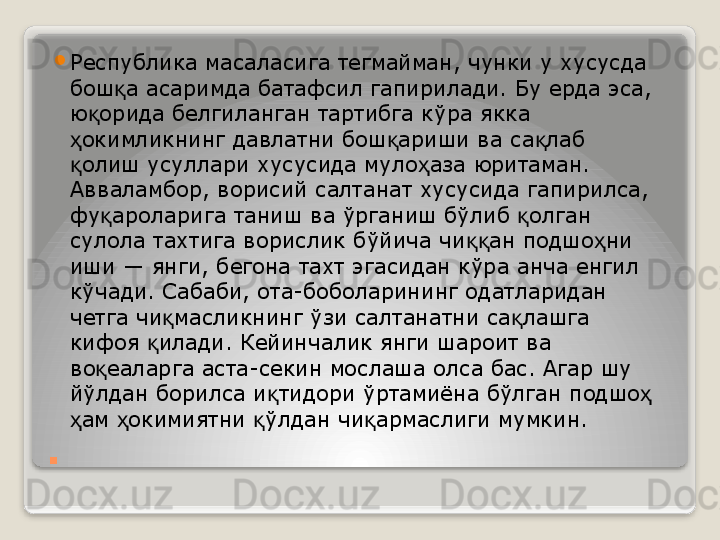 . 
Республика масаласига тегмайман, чунки у хусусда 
бош а асаримда батафсил гапирилади. Бу ерда эса, қ
ю орида белгиланган тартибга кўра якка 	
қ
окимликнинг давлатни бош ариши ва са лаб 	
ҳ қ қ
олиш усуллари хусусида муло аза юритаман.
қ ҳ
Авваламбор, ворисий салтанат хусусида гапирилса, 
фу ароларига таниш ва ўрганиш бўлиб  олган 	
қ қ
сулола тахтига ворислик бўйича чи ан подшо ни 	
ққ ҳ
иши — янги, бегона тахт эгасидан кўра анча енгил 
кўчади. Сабаби, ота-боболарининг одатларидан 
четга чи масликнинг ўзи салтанатни са лашга 	
қ қ
кифоя  илади. Кейинчалик янги шароит ва 	
қ
во еаларга аста-секин мослаша олса бас. Агар шу 	
қ
йўлдан борилса и тидори ўртамиёна бўлган подшо  	
қ ҳ
ам  окимиятни  ўлдан чи армаслиги мумкин.	
 	ҳ ҳ қ қ   