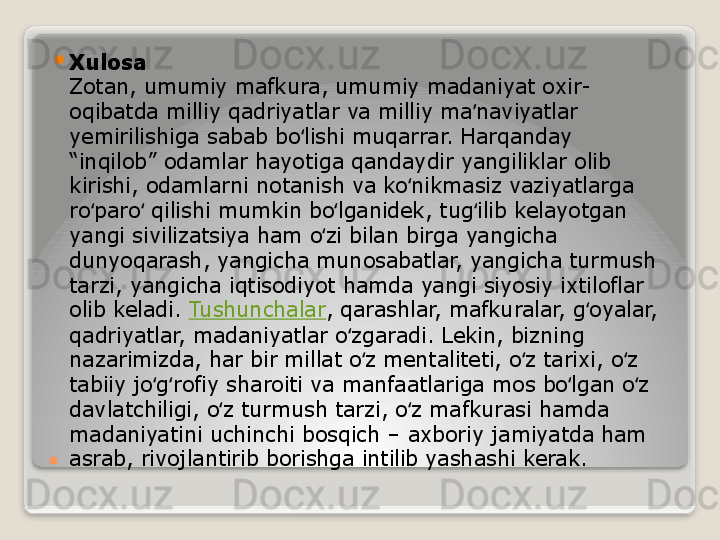 . 
Xulosa
Zotan, umumiy mafkura, umumiy madaniyat oxir-
oqibatda milliy qadriyatlar va milliy ma naviyatlar ʼ
yemirilishiga sabab bo lishi muqarrar. Harqanday 	
ʻ
“inqilob” odamlar hayotiga qandaydir yangiliklar olib 
kirishi, odamlarni notanish va ko nikmasiz vaziyatlarga 	
ʻ
ro paro  qilishi mumkin bo lganidek, tug ilib kelayotgan 	
ʻ ʻ ʻ ʻ
yangi sivilizatsiya ham o zi bilan birga yangicha 	
ʻ
dunyoqarash, yangicha munosabatlar, yangicha turmush 
tarzi, yangicha iqtisodiyot hamda yangi siyosiy ixtiloflar 
olib keladi.	
  Tushunchalar , qarashlar, mafkuralar, g oyalar, 	ʻ
qadriyatlar, madaniyatlar o zgaradi. Lekin, bizning 	
ʻ
nazarimizda, har bir millat o z mentaliteti, o z tarixi, o z 	
ʻ ʻ ʻ
tabiiy jo g rofiy sharoiti va manfaatlariga mos bo lgan o z 	
ʻ ʻ ʻ ʻ
davlatchiligi, o z turmush tarzi, o z mafkurasi hamda 	
ʻ ʻ
madaniyatini uchinchi bosqich – axboriy jamiyatda ham 
asrab, rivojlantirib borishga intilib yashashi kerak.   