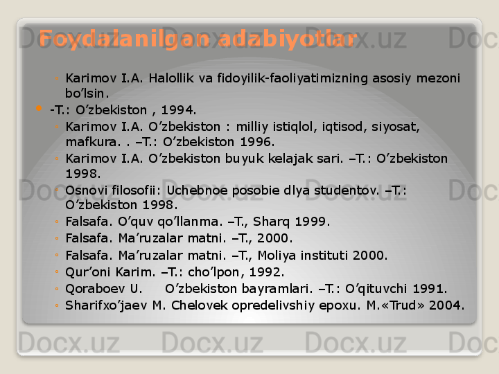 Foydalanilgan adabiyotlar
◦
Karimov I.A. Halollik va fidoyilik-faoliyatimizning asosiy mezoni 
bo’lsin.

-T.: O’zbekiston , 1994.
◦
Karimov I.A. O’zbekiston : milliy istiqlol, iqtisod, siyosat, 
mafkura. . –T.: O’zbekiston 1996.
◦
Karimov I.A. O’zbekiston buyuk kelajak sari. –T.: O’zbekiston 
1998.
◦
Osnovi filosofii: Uchebnoe posobie dlya studentov. –T.: 
O’zbekiston 1998.
◦
Falsafa. O’quv qo’llanma. –T., Sharq 1999.
◦
Falsafa. Ma’ruzalar matni. –T., 2000.
◦
Falsafa. Ma’ruzalar matni. –T., Moliya instituti 2000.
◦
Qur’oni Karim. –T.: cho’lpon, 1992.
◦
Qoraboev U. O’zbekiston bayramlari. –T.: O’qituvchi 1991.
◦
Sharifxo’jaev M. Chelovek opredelivshiy epoxu. M.«Trud» 2004.   