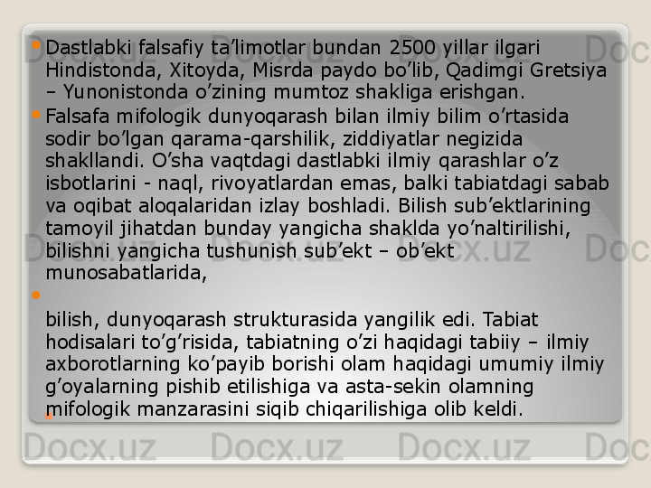 .
Dastlabki falsafiy ta’limotlar bundan 2500 yillar ilgari 
Hindistonda, Xitoyda, Misrda paydo bo’lib, Qadimgi Gretsiya 
– Yunonistonda o’zining mumtoz shakliga erishgan.

Falsafa mifologik dunyoqarash bilan ilmiy bilim o’rtasida 
sodir bo’lgan qarama-qarshilik, ziddiyatlar negizida 
shakllandi. O’sha vaqtdagi dastlabki ilmiy qarashlar o’z 
isbotlarini - naql, rivoyatlardan emas, balki tabiatdagi sabab 
va oqibat aloqalaridan izlay boshladi. Bilish sub’ektlarining 
tamoyil jihatdan bunday yangicha shaklda yo’naltirilishi, 
bilishni yangicha tushunish sub’ekt – ob’ekt 
munosabatlarida,

bilish, dunyoqarash strukturasida yangilik edi. Tabiat 
hodisalari to’g’risida, tabiatning o’zi haqidagi tabiiy – ilmiy 
axborotlarning ko’payib borishi olam haqidagi umumiy ilmiy 
g’oyalarning pishib etilishiga va asta-sekin olamning 
mifologik manzarasini siqib chiqarilishiga olib keldi.   