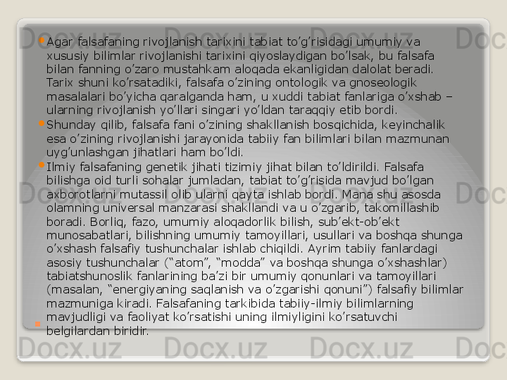 . 
Agar falsafaning rivojlanish tarixini tabiat to’g’risidagi umumiy va 
xususiy bilimlar rivojlanishi tarixini qiyoslaydigan bo’lsak, bu falsafa 
bilan fanning o’zaro mustahkam aloqada ekanligidan dalolat beradi. 
Tarix shuni ko’rsatadiki, falsafa o’zining ontologik va gnoseologik 
masalalari bo’yicha qaralganda ham, u xuddi tabiat fanlariga o’xshab – 
ularning rivojlanish yo’llari singari yo’ldan taraqqiy etib bordi.

Shunday qilib, falsafa fani o’zining shakllanish bosqichida, keyinchalik 
esa o’zining rivojlanishi jarayonida tabiiy fan bilimlari bilan mazmunan 
uyg’unlashgan jihatlari ham bo’ldi.

Ilmiy falsafaning genetik jihati tizimiy jihat bilan to’ldirildi. Falsafa 
bilishga oid turli sohalar jumladan, tabiat to’g’risida mavjud bo’lgan 
axborotlarni mutassil olib ularni qayta ishlab bordi. Mana shu asosda 
olamning universal manzarasi shakllandi va u o’zgarib, takomillashib 
boradi. Borliq, fazo, umumiy aloqadorlik bilish, sub’ekt-ob’ekt 
munosabatlari, bilishning umumiy tamoyillari, usullari va boshqa shunga 
o’xshash falsafiy tushunchalar ishlab chiqildi. Ayrim tabiiy fanlardagi 
asosiy tushunchalar (“atom”, “modda” va boshqa shunga o’xshashlar) 
tabiatshunoslik fanlarining ba’zi bir umumiy qonunlari va tamoyillari 
(masalan, “energiyaning saqlanish va o’zgarishi qonuni”) falsafiy bilimlar 
mazmuniga kiradi. Falsafaning tarkibida tabiiy-ilmiy bilimlarning 
mavjudligi va faoliyat ko’rsatishi uning ilmiyligini ko’rsatuvchi 
belgilardan biridir.   