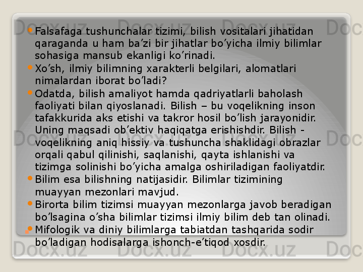 . 
Falsafaga tushunchalar tizimi, bilish vositalari jihatidan 
qaraganda u ham ba’zi bir jihatlar bo’yicha ilmiy bilimlar 
sohasiga mansub ekanligi ko’rinadi.

Xo’sh, ilmiy bilimning xarakterli belgilari, alomatlari 
nimalardan iborat bo’ladi?

Odatda, bilish amaliyot hamda qadriyatlarli baholash 
faoliyati bilan qiyoslanadi. Bilish – bu voqelikning inson 
tafakkurida aks etishi va takror hosil bo’lish jarayonidir. 
Uning maqsadi ob’ektiv haqiqatga erishishdir. Bilish - 
voqelikning aniq hissiy va tushuncha shaklidagi obrazlar 
orqali qabul qilinishi, saqlanishi, qayta ishlanishi va 
tizimga solinishi bo’yicha amalga oshiriladigan faoliyatdir.

Bilim esa bilishning natijasidir. Bilimlar tizimining 
muayyan mezonlari mavjud.

Birorta bilim tizimsi muayyan mezonlarga javob beradigan 
bo’lsagina o’sha bilimlar tizimsi ilmiy bilim deb tan olinadi.

Mifologik va diniy bilimlarga tabiatdan tashqarida sodir 
bo’ladigan hodisalarga ishonch-e’tiqod xosdir.   