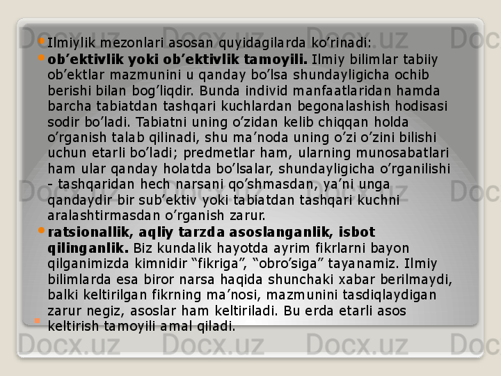 . 
Ilmiylik mezonlari asosan quyidagilarda ko’rinadi:

ob’ektivlik yoki ob’ektivlik tamoyili.  Ilmiy bilimlar tabiiy 
ob’ektlar mazmunini u qanday bo’lsa shundayligicha ochib 
berishi bilan bog’liqdir. Bunda individ manfaatlaridan hamda 
barcha tabiatdan tashqari kuchlardan begonalashish hodisasi 
sodir bo’ladi. Tabiatni uning o’zidan kelib chiqqan holda 
o’rganish talab qilinadi, shu ma’noda uning o’zi o’zini bilishi 
uchun etarli bo’ladi; predmetlar ham, ularning munosabatlari 
ham ular qanday holatda bo’lsalar, shundayligicha o’rganilishi 
- tashqaridan hech narsani qo’shmasdan, ya’ni unga 
qandaydir bir sub’ektiv yoki tabiatdan tashqari kuchni 
aralashtirmasdan o’rganish zarur.

ratsionallik, aqliy tarzda asoslanganlik, isbot 
qilinganlik.  Biz kundalik hayotda ayrim fikrlarni bayon 
qilganimizda kimnidir “fikriga”, “obro’siga” tayanamiz. Ilmiy 
bilimlarda esa biror narsa haqida shunchaki xabar berilmaydi, 
balki keltirilgan fikrning ma’nosi, mazmunini tasdiqlaydigan 
zarur negiz, asoslar ham keltiriladi. Bu erda etarli asos 
keltirish tamoyili amal qiladi.   