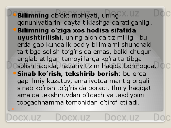. 
Bilimning  ob’ekt mohiyati, uning 
qonuniyatlarini qayta tiklashga qaratilganligi.

Bilimning o’ziga xos hodisa sifatida 
uyushtirilishi , uning alohida tizimliligi: bu 
erda gap kundalik oddiy bilimlarni shunchaki 
tartibga solish to’g’risida emas, balki chuqur 
anglab etilgan tamoyillarga ko’ra tartibga 
solish haqida; nazariy tizim haqida bormoqda.

Sinab ko’rish, tekshirib borish : bu erda 
gap ilmiy kuzatuv, amaliyotda mantiq orqali 
sinab ko’rish to’g’risida boradi. Ilmiy haqiqat 
amalda tekshiruvdan o’tgach va tasdiyoini 
topgachhamma tomonidan e’tirof etiladi.   