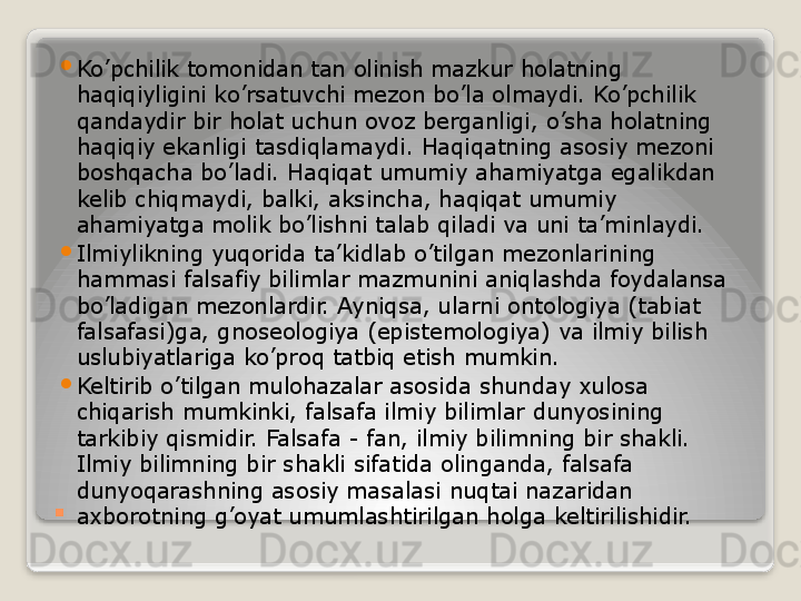 . 
Ko’pchilik tomonidan tan olinish mazkur holatning 
haqiqiyligini ko’rsatuvchi mezon bo’la olmaydi. Ko’pchilik 
qandaydir bir holat uchun ovoz berganligi, o’sha holatning 
haqiqiy ekanligi tasdiqlamaydi. Haqiqatning asosiy mezoni 
boshqacha bo’ladi. Haqiqat umumiy ahamiyatga egalikdan 
kelib chiqmaydi, balki, aksincha, haqiqat umumiy 
ahamiyatga molik bo’lishni talab qiladi va uni ta’minlaydi.

Ilmiylikning yuqorida ta’kidlab o’tilgan mezonlarining 
hammasi falsafiy bilimlar mazmunini aniqlashda foydalansa 
bo’ladigan mezonlardir. Ayniqsa, ularni ontologiya (tabiat 
falsafasi)ga, gnoseologiya (epistemologiya) va ilmiy bilish 
uslubiyatlariga ko’proq tatbiq etish mumkin.

Keltirib o’tilgan mulohazalar asosida shunday xulosa 
chiqarish mumkinki, falsafa ilmiy bilimlar dunyosining 
tarkibiy qismidir. Falsafa - fan, ilmiy bilimning bir shakli. 
Ilmiy bilimning bir shakli sifatida olinganda, falsafa 
dunyoqarashning asosiy masalasi nuqtai nazaridan 
axborotning g’oyat umumlashtirilgan holga keltirilishidir.   