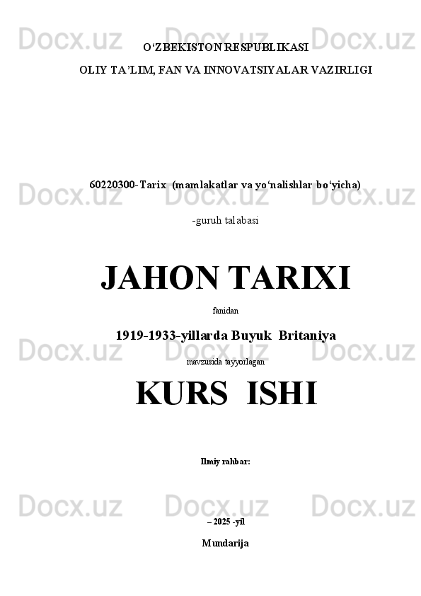 O‘ZBEKISTON RESPUBLIKASI
OLIY TA’LIM, FAN VA INNOVATSIYALAR VAZIRLIGI
 
 
 
60220300-Tarix  (mamlakatlar va yo‘nalishlar bo‘yicha)
 
-guruh talabasi 
JAHON TARIXI
fanidan
1919-1933-yillarda Buyuk  Britaniya 
mavzusida tayyorlagan 
KURS  ISHI
 
Ilmiy rahbar:                                   
 
 
– 2025 -yil
Mundarija 