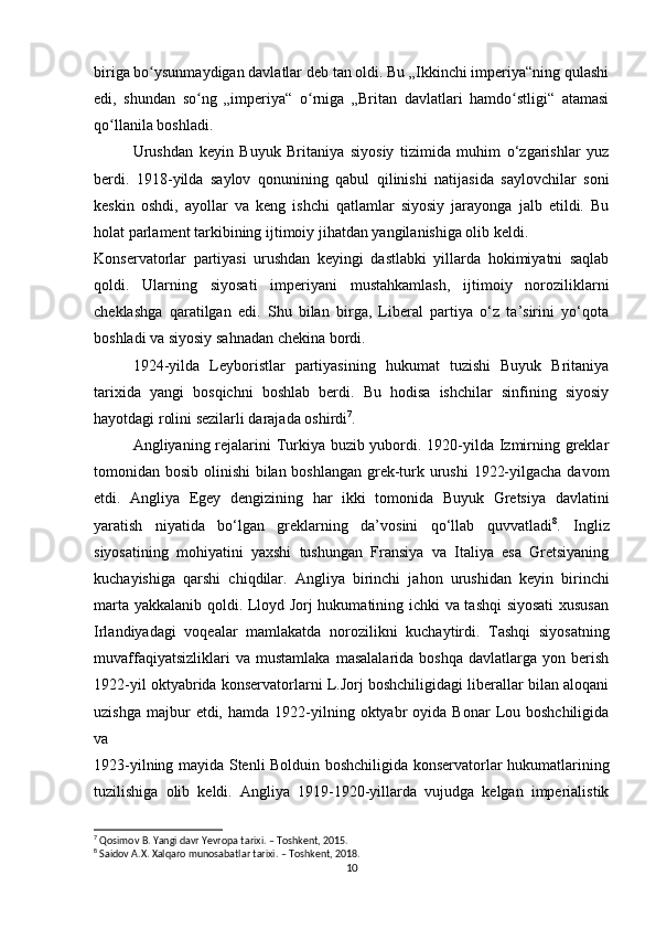 biriga bo ysunmaydigan davlatlar deb tan oldi. Bu „Ikkinchi imperiya“ning qulashiʻ
edi,   shundan   so ng   „imperiya“   o rniga   „Britan   davlatlari   hamdo stligi“   atamasi	
ʻ ʻ ʻ
qo llanila boshladi.	
ʻ
Urushdan   keyin   Buyuk   Britaniya   siyosiy   tizimida   muhim   o‘zgarishlar   yuz
berdi.   1918-yilda   saylov   qonunining   qabul   qilinishi   natijasida   saylovchilar   soni
keskin   oshdi,   ayollar   va   keng   ishchi   qatlamlar   siyosiy   jarayonga   jalb   etildi.   Bu
holat parlament tarkibining ijtimoiy jihatdan yangilanishiga olib keldi.
Konservatorlar   partiyasi   urushdan   keyingi   dastlabki   yillarda   hokimiyatni   saqlab
qoldi.   Ularning   siyosati   imperiyani   mustahkamlash,   ijtimoiy   noroziliklarni
cheklashga   qaratilgan   edi.   Shu   bilan   birga,   Liberal   partiya   o‘z   ta’sirini   yo‘qota
boshladi va siyosiy sahnadan chekina bordi.
1924-yilda   Leyboristlar   partiyasining   hukumat   tuzishi   Buyuk   Britaniya
tarixida   yangi   bosqichni   boshlab   berdi.   Bu   hodisa   ishchilar   sinfining   siyosiy
hayotdagi rolini sezilarli darajada oshirdi 7
.
Angliyaning rejalarini  Turkiya buzib yubordi. 1920-yilda Izmirning greklar
tomonidan bosib olinishi  bilan boshlangan  grek-turk urushi  1922-yilgacha davom
etdi.   Angliya   Egey   dengizining   har   ikki   tomonida   Buyuk   Gretsiya   davlatini
yaratish   niyatida   bo‘lgan   greklarning   da’vosini   qo‘llab   quvvatladi 8
.   Ingliz
siyosatining   mohiyatini   yaxshi   tushungan   Fransiya   va   Italiya   esa   Gretsiyaning
kuchayishiga   qarshi   chiqdilar.   Angliya   birinchi   jahon   urushidan   keyin   birinchi
marta yakkalanib qoldi. Lloyd Jorj hukumatining ichki va tashqi  siyosati  xususan
Irlandiyadagi   voqealar   mamlakatda   norozilikni   kuchaytirdi.   Tashqi   siyosatning
muvaffaqiyatsizliklari   va  mustamlaka   masalalarida   boshqa   davlatlarga  yon   berish
1922-yil oktyabrida konservatorlarni L.Jorj boshchiligidagi liberallar bilan aloqani
uzishga   majbur  etdi,  hamda  1922-yilning  oktyabr  oyida  Bonar   Lou  boshchiligida
va 
1923-yilning mayida Stenli Bolduin boshchiligida konservatorlar hukumatlarining
tuzilishiga   olib   keldi.   Angliya   1919-1920-yillarda   vujudga   kelgan   imperialistik
7
 Qosimov B. Yangi davr Yevropa tarixi. – Toshkent, 2015.
8
 Saidov A.X. Xalqaro munosabatlar tarixi. – Toshkent, 2018.
10 