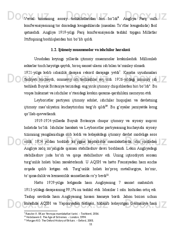 Versal   tizimining   asosiy   tashkilotlaridan   biri   bo‘ldi 9
.   Angliya   Parij   sulh
konferensiyasining tor doiradagi kengashlarida (masalan To‘rtlar kengashida) faol
qatnashdi.   Angliya   1919-yilgi   Parij   konferensiyasida   tashkil   topgan   Millatlar
Ittifoqining boshliqlaridan biri bo‘lib qoldi.
1.2. Ijtimoiy muammolar va ishchilar harakati
Urushdan   keyingi   yillarda   ijtimoiy   muammolar   keskinlashdi.   Millionlab
askarlar tinch hayotga qaytdi, biroq sanoat ularni ish bilan ta’minlay olmadi. 
1921-yilga   kelib   ishsizlik   darajasi   rekord   darajaga   yetdi 5
.   Kasaba   uyushmalari
faoliyati   kuchaydi,   ommaviy   ish   tashlashlar   avj   oldi.   1926-yildagi   umumiy   ish
tashlash Buyuk Britaniya tarixidagi eng yirik ijtimoiy chiqishlardan biri bo‘ldi 6
. Bu
voqea hukumat va ishchilar o‘rtasidagi keskin qarama-qarshilikni namoyon etdi.
Leyboristlar   partiyasi   ijtimoiy   adolat,   ishchilar   huquqlari   va   davlatning
ijtimoiy   mas’uliyatini   kuchaytirishni   targ‘ib   qildi 10
.   Bu   g‘oyalar   jamiyatda   keng
qo‘llab-quvvatlandi.
1919-1924-yillarda   Buyuk   Britaniya   chuqur   ijtimoiy   va   siyosiy   inqiroz
holatida bo‘ldi. Ishchilar harakati va Leyboristlar partiyasining kuchayishi siyosiy
tizimning   yangilanishiga   olib   keldi   va   kelajakdagi   ijtimoiy   davlat   modeliga   asos
soldi.   1924   yildan   boshlab   ko‘pgina   kapitalistik   mamlakatlarda,   shu   jumladan
Angliya   xalq   xo‘jaligida   qisman   stabillashuv   davri   boshlandi.   Lekin   Angliyadagi
stabillashuv   juda   bo‘sh   va   qisqa   stabillashuv   edi.   Uning   iqtisodiyoti   asosan
turg‘unlik   holati   bilan   xarakterlandi.   U   AQSH   va   hatto   Fransiyadan   ham   ancha
orqada   qolib   ketgan   edi.   Turg‘unlik   holati   ko‘proq   metallurgiya,   ko‘mir,
to‘qimachilik va kemasozlik sanoatlarida ro‘y berdi 11
.
Hatto   1929-yilga   kelganda   ham   Angliyaning   7   sanoat   mahsuloti  
1913-yildagi darajasining 99,1% ini tashkil etdi. Ishsizlar 1 mln. kishidan ortiq edi.
Tashqi   savdoda   ham   Angliyaning   hissasi   kamaya   bordi.   Jahon   bozori   uchun
kurashda   AQSH   va   Yaponiyadan   tashqari,   tiklanib   kelayotgan   Germaniya   ham
9
 Rasulov A. XX asr Yevropa mamlakatlari tarixi. – Toshkent, 2016.
10
 Hobsbawm E. The Age of Extremes. – London, 1994.
11
 Morgan K.O. The Oxford History of Britain. – Oxford, 2001.
11 