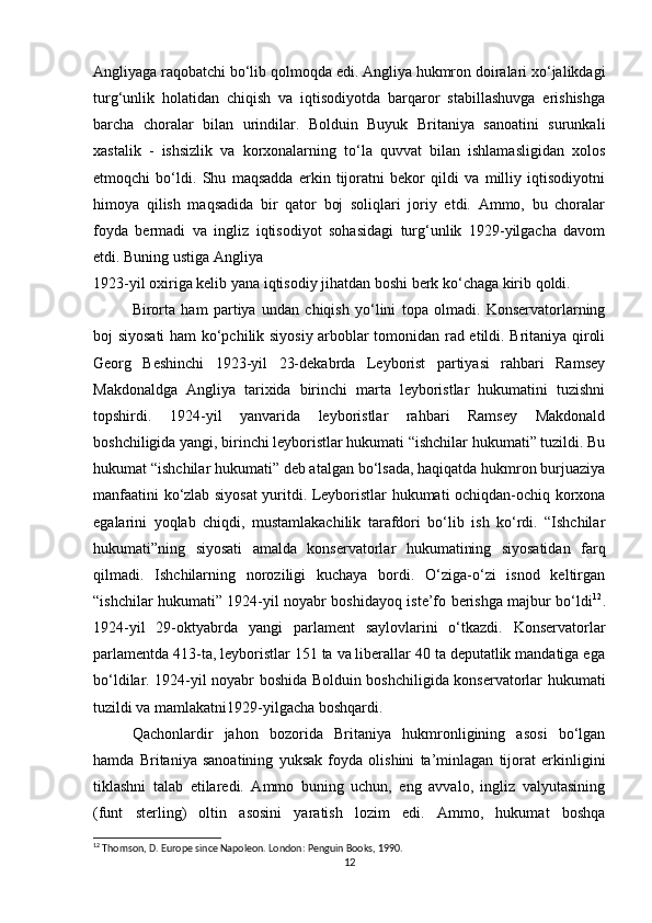 Angliyaga raqobatchi bo‘lib qolmoqda edi. Angliya hukmron doiralari xo‘jalikdagi
turg‘unlik   holatidan   chiqish   va   iqtisodiyotda   barqaror   stabillashuvga   erishishga
barcha   choralar   bilan   urindilar.   Bolduin   Buyuk   Britaniya   sanoatini   surunkali
xastalik   -   ishsizlik   va   korxonalarning   to‘la   quvvat   bilan   ishlamasligidan   xolos
etmoqchi   bo‘ldi.   Shu   maqsadda   erkin   tijoratni   bekor   qildi   va   milliy   iqtisodiyotni
himoya   qilish   maqsadida   bir   qator   boj   soliqlari   joriy   etdi.   Ammo,   bu   choralar
foyda   bermadi   va   ingliz   iqtisodiyot   sohasidagi   turg‘unlik   1929-yilgacha   davom
etdi. Buning ustiga Angliya
1923-yil oxiriga kelib yana iqtisodiy jihatdan boshi berk ko‘chaga kirib qoldi.
Birorta   ham   partiya   undan   chiqish   yo‘lini   topa   olmadi.   Konservatorlarning
boj siyosati  ham ko‘pchilik siyosiy arboblar tomonidan rad etildi. Britaniya qiroli
Georg   Beshinchi   1923-yil   23-dekabrda   Leyborist   partiyasi   rahbari   Ramsey
Makdonaldga   Angliya   tarixida   birinchi   marta   leyboristlar   hukumatini   tuzishni
topshirdi.   1924-yil   yanvarida   leyboristlar   rahbari   Ramsey   Makdonald
boshchiligida yangi, birinchi leyboristlar hukumati “ishchilar hukumati” tuzildi. Bu
hukumat “ishchilar hukumati” deb atalgan bo‘lsada, haqiqatda hukmron burjuaziya
manfaatini ko‘zlab siyosat yuritdi. Leyboristlar hukumati ochiqdan-ochiq korxona
egalarini   yoqlab   chiqdi,   mustamlakachilik   tarafdori   bo‘lib   ish   ko‘rdi.   “Ishchilar
hukumati”ning   siyosati   amalda   konservatorlar   hukumatining   siyosatidan   farq
qilmadi.   Ishchilarning   noroziligi   kuchaya   bordi.   O‘ziga-o‘zi   isnod   keltirgan
“ishchilar hukumati” 1924-yil noyabr boshidayoq iste’fo berishga majbur bo‘ldi 12
.
1924-yil   29-oktyabrda   yangi   parlament   saylovlarini   o‘tkazdi.   Konservatorlar
parlamentda 413-ta, leyboristlar 151 ta va liberallar 40 ta deputatlik mandatiga ega
bo‘ldilar. 1924-yil noyabr boshida Bolduin boshchiligida konservatorlar hukumati
tuzildi va mamlakatni1929-yilgacha boshqardi.
Qachonlardir   jahon   bozorida   Britaniya   hukmronligining   asosi   bo‘lgan
hamda   Britaniya   sanoatining   yuksak   foyda   olishini   ta’minlagan   tijorat   erkinligini
tiklashni   talab   etilaredi.   Ammo   buning   uchun,   eng   avvalo,   ingliz   valyutasining
(funt   sterling)   oltin   asosini   yaratish   lozim   edi.   Ammo,   hukumat   boshqa
12
 Thomson, D. Europe since Napoleon. London: Penguin Books, 1990.
12 