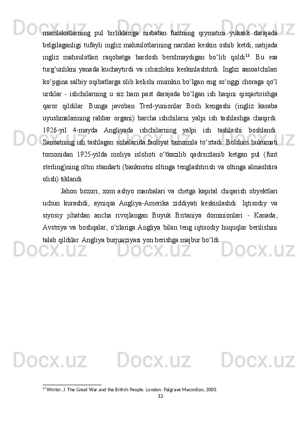 mamlakatlarning   pul   birliklariga   nisbatan   funtning   qiymatini   yuksak   darajada
belgilaganligi   tufayli   ingliz   mahsulotlarining   narxlari   keskin   oshib   ketdi,   natijada
ingliz   mahsulotlari   raqobatga   bardosh   berolmaydigan   bo‘lib   qoldi 13
.   Bu   esa
turg‘unlikni   yanada   kuchaytirdi   va   ishsizlikni   keskinlashtirdi.   Ingliz   sanoatchilari
ko‘pgina salbiy oqibatlarga olib kelishi mumkin bo‘lgan eng so‘nggi choraga qo‘l
urdilar   -   ishchilarning   u   siz   ham   past   darajada   bo‘lgan   ish   haqini   qisqartirishga
qaror   qildilar.   Bunga   javoban   Tred-yunionlar   Bosh   kengashi   (ingliz   kasaba
uyushmalarining   rahbar   organi)   barcha   ishchilarni   yalpi   ish   tashlashga   chaqirdi.
1926-yil   4-mayda   Angliyada   ishchilarning   yalpi   ish   tashlashi   boshlandi.
Sanoatning ish tashlagan sohalarida faoliyat tamomila to‘xtadi. Bolduin hukumati
tomonidan   1925-yilda   moliya   islohoti   o‘tkazilib   qadrsizlanib   ketgan   pul   (funt
sterling)ning oltin standarti (banknotni oltinga tenglashtirish va oltinga almashtira
olish) tiklandi.
Jahon   bozori,   xom   ashyo   manbalari   va   chetga   kapital   chiqarish   obyektlari
uchun   kurashdi,   ayniqsa   Angliya-Amerika   ziddiyati   keskinlashdi.   Iqtisodiy   va
siyosiy   jihatdan   ancha   rivojlangan   Buyuk   Britaniya   dominionlari   -   Kanada,
Avstriya   va   boshqalar,   o‘zlariga   Angliya   bilan   teng   iqtisodiy   huquqlar   berilishini
talab qildilar. Angliya burjuaziyasi yon berishga majbur bo‘ldi.
13
 Winter, J. The Great War and the British People. London: Palgrave Macmillan, 2003.
13 