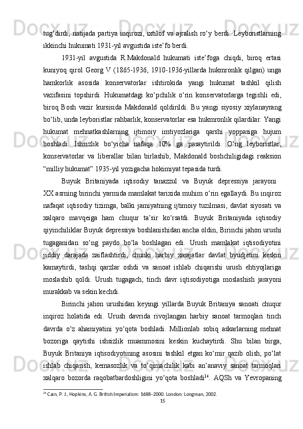 tug‘dirdi,   natijada   partiya   inqirozi,   ixtilof   va   ajralish   ro‘y   berdi.   Leyboristlarning
ikkinchi hukumati 1931-yil avgustida iste’fo berdi.
1931-yil   avgustida   R.Makdonald   hukumati   iste’foga   chiqdi,   biroq   ertasi
kuniyoq   qirol   Georg   V   (1865-1936,   1910-1936-yillarda   hukmronlik   qilgan)   unga
hamkorlik   asosida   konservatorlar   ishtirokida   yangi   hukumat   tashkil   qilish
vazifasini   topshirdi.   Hukumatdagi   ko‘pchilik   o‘rin   konservatorlarga   tegishli   edi,
biroq   Bosh   vazir   kursisida   Makdonald   qoldirildi.   Bu   yangi   siyosiy   xiylanayrang
bo‘lib, unda leyboristlar rahbarlik, konservatorlar esa hukmronlik qilardilar. Yangi
hukumat   mehnatkashlarning   ijtimoiy   imtiyozlariga   qarshi   yoppasiga   hujum
boshladi.   Ishsizlik   bo‘yicha   nafaqa   10%   ga   pasaytirildi.   O‘ng   leyboristlar,
konservatorlar   va   liberallar   bilan   birlashib,   Makdonald   boshchiligidagi   reaksion
“milliy hukumat” 1935-yil yozigacha hokimiyat tepasida turdi.
Buyuk   Britaniyada   iqtisodiy   tanazzul   va   Buyuk   depressiya   jarayoni  
XX asrning birinchi yarmida mamlakat tarixida muhim o‘rin egallaydi. Bu inqiroz
nafaqat   iqtisodiy   tizimga,   balki   jamiyatning   ijtimoiy   tuzilmasi,   davlat   siyosati   va
xalqaro   mavqeiga   ham   chuqur   ta’sir   ko‘rsatdi.   Buyuk   Britaniyada   iqtisodiy
qiyinchiliklar Buyuk depressiya boshlanishidan ancha oldin, Birinchi jahon urushi
tugaganidan   so‘ng   paydo   bo‘la   boshlagan   edi.   Urush   mamlakat   iqtisodiyotini
jiddiy   darajada   zaiflashtirdi,   chunki   harbiy   xarajatlar   davlat   byudjetini   keskin
kamaytirdi,   tashqi   qarzlar   oshdi   va   sanoat   ishlab   chiqarishi   urush   ehtiyojlariga
moslashib   qoldi.   Urush   tugagach,   tinch   davr   iqtisodiyotiga   moslashish   jarayoni
murakkab va sekin kechdi.
Birinchi   jahon   urushidan   keyingi   yillarda   Buyuk   Britaniya   sanoati   chuqur
inqiroz   holatida   edi.   Urush   davrida   rivojlangan   harbiy   sanoat   tarmoqlari   tinch
davrda   o‘z   ahamiyatini   yo‘qota   boshladi.   Millionlab   sobiq   askarlarning   mehnat
bozoriga   qaytishi   ishsizlik   muammosini   keskin   kuchaytirdi.   Shu   bilan   birga,
Buyuk   Britaniya   iqtisodiyotining   asosini   tashkil   etgan   ko‘mir   qazib   olish,   po‘lat
ishlab   chiqarish,   kemasozlik   va   to‘qimachilik   kabi   an’anaviy   sanoat   tarmoqlari
xalqaro   bozorda   raqobatbardoshligini   yo‘qota   boshladi 16
.   AQSh   va   Yevropaning
16
 Cain, P. J., Hopkins, A. G. British Imperialism: 1688–2000. London: Longman, 2002.
15 