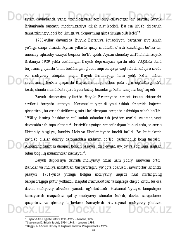 ayrim   davlatlarida   yangi   texnologiyalar   tez   joriy   etilayotgan   bir   paytda,   Buyuk
Britaniyada   sanoatni   modernizatsiya   qilish   sust   kechdi.   Bu   esa   ishlab   chiqarish
tannarxining yuqori bo‘lishiga va eksportning qisqarishiga olib keldi 17
.
1920-yillar   davomida   Buyuk   Britaniya   iqtisodiyoti   barqaror   rivojlanish
yo‘liga   chiqa   olmadi.   Ayrim   yillarda   qisqa   muddatli   o‘sish   kuzatilgan   bo‘lsa-da,
umumiy iqtisodiy vaziyat beqaror bo‘lib qoldi. Aynan shunday zaif holatda Buyuk
Britaniya   1929   yilda   boshlangan   Buyuk   depressiyani   qarshi   oldi.   AQShda   fond
birjasining qulashi bilan boshlangan global inqiroz qisqa vaqt ichida xalqaro savdo
va   moliyaviy   aloqalar   orqali   Buyuk   Britaniyaga   ham   yetib   keldi.   Jahon
savdosining   keskin   qisqarishi   Buyuk   Britaniya   uchun   juda   og‘ir   oqibatlarga   olib
keldi, chunki mamlakat iqtisodiyoti tashqi bozorlarga katta darajada bog‘liq edi.
Buyuk   depressiya   yillarida   Buyuk   Britaniyada   sanoat   ishlab   chiqarishi
sezilarli   darajada   kamaydi.   Korxonalar   yopildi   yoki   ishlab   chiqarish   hajmini
qisqartirdi, bu esa ishsizlikning misli ko‘rilmagan darajada oshishiga sabab bo‘ldi.
1930-yillarning   boshlarida   millionlab   odamlar   ish   joyidan   ayrildi   va   uzoq   vaqt
davomida   ish   topa   olmadi 18
.   Ishsizlik   ayniqsa   sanoatlashgan   hududlarda,   xususan
Shimoliy   Angliya,   Janubiy   Uels   va   Shotlandiyada   kuchli   bo‘ldi.   Bu   hududlarda
ko‘plab   oilalar   doimiy   daromaddan   mahrum   bo‘lib,   qashshoqlik   keng   tarqaldi.
Aholining turmush darajasi keskin pasaydi, oziq-ovqat, uy-joy va sog‘liqni saqlash
bilan bog‘liq muammolar kuchaydi 19
.
Buyuk   depressiya   davrida   moliyaviy   tizim   ham   jiddiy   sinovdan   o‘tdi.
Banklar va moliya institutlari barqarorligini yo‘qota boshladi, investorlar ishonchi
pasaydi.   1931-yilda   yuzaga   kelgan   moliyaviy   inqiroz   funt   sterlingning
barqarorligiga putur yetkazdi. Kapital mamlakatdan tashqariga chiqib ketdi, bu esa
davlat   moliyaviy   ahvolini   yanada   og‘irlashtirdi.   Hukumat   byudjet   tanqisligini
kamaytirish   maqsadida   qat’iy   moliyaviy   choralar   ko‘rdi,   davlat   xarajatlarini
qisqartirdi   va   ijtimoiy   to‘lovlarni   kamaytirdi.   Bu   siyosat   moliyaviy   jihatdan
17
 Taylor A.J.P. English History 1914–1945. – London, 1992.
18
 Stevenson D. British Society 1914–1945. – London, 1984.
19
 Briggs, A. A Social History of England. London: Penguin Books, 1999.
16 