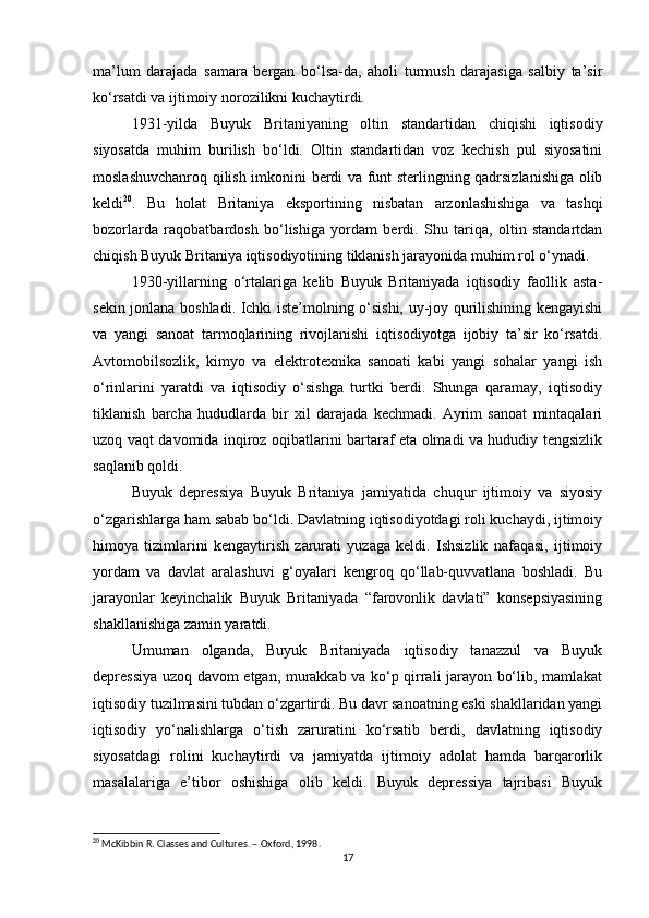 ma’lum   darajada   samara   bergan   bo‘lsa-da,   aholi   turmush   darajasiga   salbiy   ta’sir
ko‘rsatdi va ijtimoiy norozilikni kuchaytirdi.
1931-yilda   Buyuk   Britaniyaning   oltin   standartidan   chiqishi   iqtisodiy
siyosatda   muhim   burilish   bo‘ldi.   Oltin   standartidan   voz   kechish   pul   siyosatini
moslashuvchanroq qilish imkonini berdi va funt sterlingning qadrsizlanishiga olib
keldi 20
.   Bu   holat   Britaniya   eksportining   nisbatan   arzonlashishiga   va   tashqi
bozorlarda   raqobatbardosh   bo‘lishiga   yordam   berdi.   Shu   tariqa,   oltin   standartdan
chiqish Buyuk Britaniya iqtisodiyotining tiklanish jarayonida muhim rol o‘ynadi.
1930-yillarning   o‘rtalariga   kelib   Buyuk   Britaniyada   iqtisodiy   faollik   asta-
sekin jonlana boshladi. Ichki iste’molning o‘sishi, uy-joy qurilishining kengayishi
va   yangi   sanoat   tarmoqlarining   rivojlanishi   iqtisodiyotga   ijobiy   ta’sir   ko‘rsatdi.
Avtomobilsozlik,   kimyo   va   elektrotexnika   sanoati   kabi   yangi   sohalar   yangi   ish
o‘rinlarini   yaratdi   va   iqtisodiy   o‘sishga   turtki   berdi.   Shunga   qaramay,   iqtisodiy
tiklanish   barcha   hududlarda   bir   xil   darajada   kechmadi.   Ayrim   sanoat   mintaqalari
uzoq vaqt davomida inqiroz oqibatlarini bartaraf eta olmadi va hududiy tengsizlik
saqlanib qoldi.
Buyuk   depressiya   Buyuk   Britaniya   jamiyatida   chuqur   ijtimoiy   va   siyosiy
o‘zgarishlarga ham sabab bo‘ldi. Davlatning iqtisodiyotdagi roli kuchaydi, ijtimoiy
himoya   tizimlarini   kengaytirish   zarurati   yuzaga   keldi.   Ishsizlik   nafaqasi,   ijtimoiy
yordam   va   davlat   aralashuvi   g‘oyalari   kengroq   qo‘llab-quvvatlana   boshladi.   Bu
jarayonlar   keyinchalik   Buyuk   Britaniyada   “farovonlik   davlati”   konsepsiyasining
shakllanishiga zamin yaratdi.
Umuman   olganda,   Buyuk   Britaniyada   iqtisodiy   tanazzul   va   Buyuk
depressiya uzoq davom etgan, murakkab va ko‘p qirrali jarayon bo‘lib, mamlakat
iqtisodiy tuzilmasini tubdan o‘zgartirdi. Bu davr sanoatning eski shakllaridan yangi
iqtisodiy   yo‘nalishlarga   o‘tish   zaruratini   ko‘rsatib   berdi,   davlatning   iqtisodiy
siyosatdagi   rolini   kuchaytirdi   va   jamiyatda   ijtimoiy   adolat   hamda   barqarorlik
masalalariga   e’tibor   oshishiga   olib   keldi.   Buyuk   depressiya   tajribasi   Buyuk
20
 McKibbin R. Classes and Cultures. – Oxford, 1998.
17 