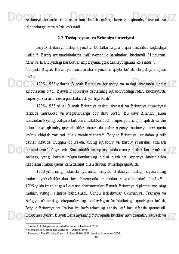 Britaniya   tarixida   muhim   saboq   bo‘lib   qolib,   keyingi   iqtisodiy   siyosat   va
islohotlarga katta ta’sir ko‘rsatdi.
2.2. Tashqi siyosat va Britaniya imperiyasi
Buyuk Britaniya tashqi siyosatda Millatlar Ligasi orqali tinchlikni saqlashga
intildi¹¹.   Biroq   mustamlakalarda   milliy-ozodlik   harakatlari   kuchaydi.   Hindiston,
Misr va Irlandiyadagi harakatlar imperiyaning zaiflashayotganini ko‘rsatdi¹².
Natijada   Buyuk   Britaniya   mustamlaka   siyosatini   qayta   ko‘rib   chiqishga   majbur
bo‘ldi.
1925–1933-yillarda   Buyuk   Britaniya   iqtisodiy   va   tashqi   siyosatda   jiddiy
sinovlardan o‘tdi. Buyuk Depressiya davlatning iqtisodiyotdagi rolini kuchaytirdi,
imperiya esa asta-sekin parchalanish yo‘liga kirdi 21
.
1925–1933   yillar   Buyuk   Britaniya   tashqi   siyosati   va   Britaniya   imperiyasi
tarixida   murakkab   va   o‘zgarishlarga   boy   davr   bo‘ldi.   Bu   davr   Birinchi   jahon
urushidan keyingi xalqaro tartibni mustahkamlash, imperiyani saqlab qolish va shu
bilan   birga   iqtisodiy   qiyinchiliklar   sharoitida   tashqi   siyosiy   majburiyatlarni   qayta
ko‘rib   chiqish   zarurati   bilan   xarakterlanadi 22
.   Buyuk   Britaniya   urushdan   g‘olib
davlat   sifatida   chiqqan   bo‘lsa-da,   uning   iqtisodiy   va   harbiy   resurslari   sezilarli
darajada zaiflashgan edi. Shu sababli  tashqi  siyosatda asosiy e’tibor  barqarorlikni
saqlash,   yangi   harbiy   to‘qnashuvlarning   oldini   olish   va   imperiya   hududlarida
nazoratni imkon qadar kam xarajat bilan davom ettirishga qaratildi.
1920-yillarning   ikkinchi   yarmida   Buyuk   Britaniya   tashqi   siyosatining
muhim   yo‘nalishlaridan   biri   Yevropada   tinchlikni   mustahkamlash   bo‘ldi 23
.  
1925-yilda imzolangan Lokarno shartnomalari Buyuk Britaniya diplomatiyasining
muhim   yutug‘i   sifatida   baholanadi.   Ushbu   kelishuvlar   Germaniya,   Fransiya   va
Belgiya   o‘rtasidagi   chegaralarning   daxlsizligini   kafolatlashga   qaratilgan   bo‘lib,
Buyuk   Britaniya   va   Italiya   bu   kafolatlarning   asosiy   kafillari   sifatida   qatnashdi.
Lokarno siyosati Buyuk Britaniyaning Yevropada kuchlar muvozanatini saqlash va
21
 Saidov A.X. Xalqaro munosabatlar tarixi. – Toshkent, 2018.
22
 McKibbin R. Classes and Cultures. – Oxford, 1998.
23
 Benson, J. The Working Class in Britain 1850–1939. London: Longman, 2003.
18 