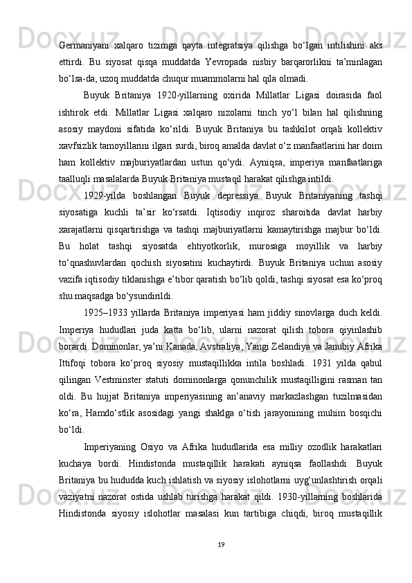 Germaniyani   xalqaro   tizimga   qayta   integratsiya   qilishga   bo‘lgan   intilishini   aks
ettirdi.   Bu   siyosat   qisqa   muddatda   Yevropada   nisbiy   barqarorlikni   ta’minlagan
bo‘lsa-da, uzoq muddatda chuqur muammolarni hal qila olmadi.
Buyuk   Britaniya   1920-yillarning   oxirida   Millatlar   Ligasi   doirasida   faol
ishtirok   etdi.   Millatlar   Ligasi   xalqaro   nizolarni   tinch   yo‘l   bilan   hal   qilishning
asosiy   maydoni   sifatida   ko‘rildi.   Buyuk   Britaniya   bu   tashkilot   orqali   kollektiv
xavfsizlik tamoyillarini ilgari surdi, biroq amalda davlat o‘z manfaatlarini har doim
ham   kollektiv   majburiyatlardan   ustun   qo‘ydi.   Ayniqsa,   imperiya   manfaatlariga
taalluqli masalalarda Buyuk Britaniya mustaqil harakat qilishga intildi.
1929-yilda   boshlangan   Buyuk   depressiya   Buyuk   Britaniyaning   tashqi
siyosatiga   kuchli   ta’sir   ko‘rsatdi.   Iqtisodiy   inqiroz   sharoitida   davlat   harbiy
xarajatlarni   qisqartirishga   va   tashqi   majburiyatlarni   kamaytirishga   majbur   bo‘ldi.
Bu   holat   tashqi   siyosatda   ehtiyotkorlik,   murosaga   moyillik   va   harbiy
to‘qnashuvlardan   qochish   siyosatini   kuchaytirdi.   Buyuk   Britaniya   uchun   asosiy
vazifa iqtisodiy tiklanishga e’tibor qaratish bo‘lib qoldi, tashqi siyosat esa ko‘proq
shu maqsadga bo‘ysundirildi.
1925–1933   yillarda   Britaniya   imperiyasi   ham   jiddiy   sinovlarga   duch   keldi.
Imperiya   hududlari   juda   katta   bo‘lib,   ularni   nazorat   qilish   tobora   qiyinlashib
borardi. Dominonlar, ya’ni Kanada, Avstraliya, Yangi Zelandiya va Janubiy Afrika
Ittifoqi   tobora   ko‘proq   siyosiy   mustaqillikka   intila   boshladi.   1931   yilda   qabul
qilingan   Vestminster   statuti   dominonlarga   qonunchilik   mustaqilligini   rasman   tan
oldi.   Bu   hujjat   Britaniya   imperiyasining   an’anaviy   markazlashgan   tuzilmasidan
ko‘ra,   Hamdo‘stlik   asosidagi   yangi   shaklga   o‘tish   jarayonining   muhim   bosqichi
bo‘ldi.
Imperiyaning   Osiyo   va   Afrika   hududlarida   esa   milliy   ozodlik   harakatlari
kuchaya   bordi.   Hindistonda   mustaqillik   harakati   ayniqsa   faollashdi.   Buyuk
Britaniya bu hududda kuch ishlatish va siyosiy islohotlarni uyg‘unlashtirish orqali
vaziyatni   nazorat   ostida   ushlab   turishga   harakat   qildi.   1930-yillarning   boshlarida
Hindistonda   siyosiy   islohotlar   masalasi   kun   tartibiga   chiqdi,   biroq   mustaqillik
19 