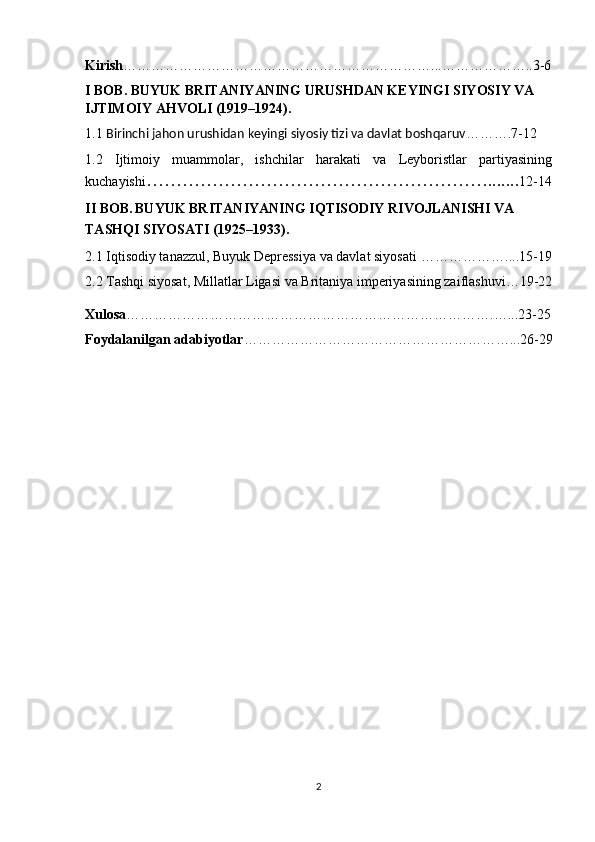 Kirish …………………………………………………………...………………..3-6
I BOB.  BUYUK BRITANIYANING URUSHDAN KEYINGI SIYOSIY VA 
IJTIMOIY AHVOLI (1919–1924).
1.1  Birinchi jahon urushidan keyingi siyosiy tizi va davlat boshqaruv ……….7-12
1.2   Ijtimoiy   muammolar,   ishchilar   harakati   va   Leyboristlar   partiyasining
kuchayishi …………………………………………………....... 12-14
II BOB.   BUYUK BRITANIYANING IQTISODIY RIVOJLANISHI VA 
TASHQI SIYOSATI (1925–1933).  
2.1 Iqtisodiy tanazzul, Buyuk Depressiya va davlat siyosati   ………………....15-19
2.2 Tashqi siyosat, Millatlar Ligasi va Britaniya imperiyasining zaiflashuvi…19-22
Xulosa …………………………………………………………………….…...23-25
Foydalanilgan adabiyotlar …………………………………………………...26-29
2 