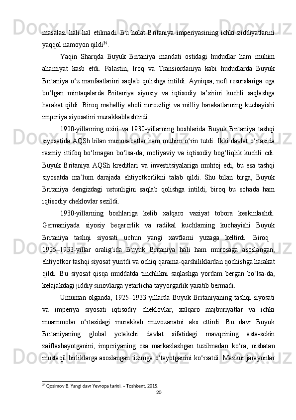 masalasi   hali   hal   etilmadi.   Bu   holat   Britaniya   imperiyasining   ichki   ziddiyatlarini
yaqqol namoyon qildi 24
.
Yaqin   Sharqda   Buyuk   Britaniya   mandati   ostidagi   hududlar   ham   muhim
ahamiyat   kasb   etdi.   Falastin,   Iroq   va   Transiordaniya   kabi   hududlarda   Buyuk
Britaniya   o‘z   manfaatlarini   saqlab   qolishga   intildi.   Ayniqsa,   neft   resurslariga   ega
bo‘lgan   mintaqalarda   Britaniya   siyosiy   va   iqtisodiy   ta’sirini   kuchli   saqlashga
harakat   qildi.   Biroq   mahalliy   aholi   noroziligi   va   milliy   harakatlarning   kuchayishi
imperiya siyosatini murakkablashtirdi.
1920-yillarning   oxiri   va   1930-yillarning   boshlarida   Buyuk   Britaniya   tashqi
siyosatida AQSh bilan munosabatlar ham muhim o‘rin tutdi. Ikki davlat  o‘rtasida
rasmiy   ittifoq   bo‘lmagan   bo‘lsa-da,   moliyaviy   va   iqtisodiy   bog‘liqlik   kuchli   edi.
Buyuk   Britaniya   AQSh   kreditlari   va   investitsiyalariga   muhtoj   edi,   bu   esa   tashqi
siyosatda   ma’lum   darajada   ehtiyotkorlikni   talab   qildi.   Shu   bilan   birga,   Buyuk
Britaniya   dengizdagi   ustunligini   saqlab   qolishga   intildi,   biroq   bu   sohada   ham
iqtisodiy cheklovlar sezildi.
1930-yillarning   boshlariga   kelib   xalqaro   vaziyat   tobora   keskinlashdi.
Germaniyada   siyosiy   beqarorlik   va   radikal   kuchlarning   kuchayishi   Buyuk
Britaniya   tashqi   siyosati   uchun   yangi   xavflarni   yuzaga   keltirdi.   Biroq  
1925–1933-yillar   oralig‘ida   Buyuk   Britaniya   hali   ham   murosaga   asoslangan,
ehtiyotkor tashqi siyosat yuritdi va ochiq qarama-qarshiliklardan qochishga harakat
qildi.   Bu   siyosat   qisqa   muddatda   tinchlikni   saqlashga   yordam   bergan   bo‘lsa-da,
kelajakdagi jiddiy sinovlarga yetarlicha tayyorgarlik yaratib bermadi.
Umuman   olganda,   1925–1933   yillarda   Buyuk   Britaniyaning   tashqi   siyosati
va   imperiya   siyosati   iqtisodiy   cheklovlar,   xalqaro   majburiyatlar   va   ichki
muammolar   o‘rtasidagi   murakkab   muvozanatni   aks   ettirdi.   Bu   davr   Buyuk
Britaniyaning   global   yetakchi   davlat   sifatidagi   mavqeining   asta-sekin
zaiflashayotganini,   imperiyaning   esa   markazlashgan   tuzilmadan   ko‘ra,   nisbatan
mustaqil birliklarga asoslangan tizimga o‘tayotganini ko‘rsatdi. Mazkur jarayonlar
24
 Qosimov B. Yangi davr Yevropa tarixi. – Toshkent, 2015.
20 