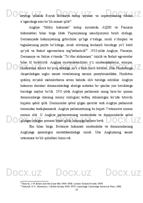 keyingi   yillarda   Buyuk   Britaniya   tashqi   siyosati   va   imperiyasining   tubdan
o‘zgarishiga asos bo‘lib xizmat qildi 25
.
Angliya   “Milliy   hukumati”   tashqi   siyosatida,   AQSH   va   Fransiya
hukumatlari   bilan   birga   likda   Yaponiyaning   manchjuriyani   bosib   olishiga,
Germaniyada   hokimiyatning   gitlerchilar   qo‘liga   o‘tishiga,   urush   o‘choqlari   va
tugunlarining   paydo   bo‘lishiga,   urush   olovining   kuchayib   borishiga   yo‘l   berib
qo‘ydi   va   fashist   agressorlarni   rag‘batlantirdi 26
.   1933-yilda   Angliya,   Fransiya,
Germaniya va Italiya o‘rtasida “To‘rtlar ahdnomasi”  tuzildi va fashist  agressorlar
bilan   til   biriktirildi.   Angliya   mustamlakachilari   o‘z   mustamlakalarini,   ayniqsa,
Hindistonni   tobora   ko‘proq   talashga   zo‘r   e’tibor   berib   keldilar.   Ular   Hindistonga
chiqariladigan   ingliz   sanoat   tovarlarining   narxini   pasaytirmaslikka,   Hindiston
qishloq   xo‘jalik   mahsulotlarini   arzon   bahoda   olib   turishga   intildilar.   Angliya
hukmron   doiralari   dominionlardagi   aholiga   nisbatan   bir   qancha   yon   berishlarga
borishga   majbur   bo‘ldi.   1931-yilda   Angliya   parlamenti   uning   biror-bir   qonuni
dominionlarga   ularning   rasmiy   roziligisiz   tadbiq   etilmasligini   ko‘zda   tutuvchi
hujjatni   qabul   qildi.   Dominionlar   qabul   qilgan   qarorlar   endi   Angliya   parlamenti
tomonidan tasdiqlanmasdi.  Angliya parlamentining bu hujjati Vestminster  nizomi
nomini   oldi.   U   Angliya   parlamentining   mustamlaka   va   dominionlarda   qabul
qilingan istalgan qonunni bekor qilish huquqiga barham berdi.
Shu   bilan   birga,   Britaniya   hukumati   mustamlaka   va   dominionlarning
Angliyaga   qaramligini   mustahkamlashga   urindi.   Ular   Angliyaning   sanoat
ustaxonasi bo‘lib qolishlari lozim edi.
25
 Bourne, J. M. Britain and the Great War 1914–1918. London: Edward Arnold, 1989.
26
 Aldcroft, D. H., Stevenson, J. British Society 1914–1979. Cambridge: Cambridge University Press, 1981.
21 