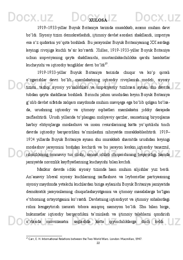 XULOSA
1919–1933-yillar   Buyuk   Britaniya   tarixida   murakkab,   ammo   muhim   davr
bo‘ldi. Siyosiy tizim demokratlashdi, ijtimoiy davlat  asoslari  shakllandi, imperiya
esa o‘z qudratini yo‘qota boshladi. Bu jarayonlar Buyuk Britaniyaning XX asrdagi
keyingi   rivojiga   kuchli   ta’sir   ko‘rsatdi.   Xullas,   1919-1933-yillar   Buyuk   Britaniya
uchun   imperiyaning   qayta   shakllanishi,   mustamlakachilikka   qarshi   harakatlar
kuchayishi va iqtisodiy tangliklar davri bo ldiʻ 27
.
1919-1933-yillar   Buyuk   Britaniya   tarixida   chuqur   va   ko‘p   qirrali
o‘zgarishlar   davri   bo‘lib,   mamlakatning   iqtisodiy   rivojlanish   modeli,   siyosiy
tizimi,   tashqi   siyosiy   yo‘nalishlari   va   imperiyaviy   tuzilmasi   aynan   shu   davrda
tubdan qayta shakllana boshladi. Birinchi jahon urushidan keyin Buyuk Britaniya
g‘olib davlat sifatida xalqaro maydonda muhim mavqega ega bo‘lib qolgan bo‘lsa-
da,   urushning   iqtisodiy   va   ijtimoiy   oqibatlari   mamlakatni   jiddiy   darajada
zaiflashtirdi. Urush yillarida to‘plangan moliyaviy qarzlar, sanoatning biryoqlama
harbiy   ehtiyojlarga   moslashuvi   va   inson   resurslarining   katta   yo‘qotilishi   tinch
davrda   iqtisodiy   barqarorlikni   ta’minlashni   nihoyatda   murakkablashtirdi.   1919–
1924   yillarda   Buyuk   Britaniya   aynan   shu   murakkab   sharoitda   urushdan   keyingi
moslashuv   jarayonini   boshdan   kechirdi   va   bu   jarayon   keskin   iqtisodiy   tanazzul,
ishsizlikning   ommaviy   tus   olishi,   sanoat   ishlab   chiqarishining   beqarorligi   hamda
jamiyatda norozilik kayfiyatlarining kuchayishi bilan kechdi.
Mazkur   davrda   ichki   siyosiy   tizimda   ham   muhim   siljishlar   yuz   berdi.
An’anaviy   liberal   siyosiy   kuchlarning   zaiflashuvi   va   leyboristlar   partiyasining
siyosiy maydonda yetakchi kuchlardan biriga aylanishi Buyuk Britaniya jamiyatida
demokratik   jarayonlarning   chuqurlashayotganini   va   ijtimoiy   masalalarga   bo‘lgan
e’tiborning ortayotganini ko‘rsatdi. Davlatning iqtisodiyot va ijtimoiy sohalardagi
rolini   kengaytirish   zarurati   tobora   aniqroq   namoyon   bo‘ldi.   Shu   bilan   birga,
hukumatlar   iqtisodiy   barqarorlikni   ta’minlash   va   ijtimoiy   talablarni   qondirish
o‘rtasida   muvozanatni   saqlashda   katta   qiyinchiliklarga   duch   keldi.  
27
 Carr, E. H. International Relations between the Two World Wars. London: Macmillan, 1947.
22 