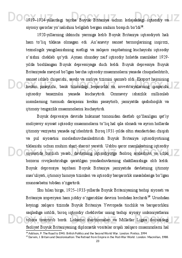 1919–1924-yillardagi   tajriba   Buyuk   Britaniya   uchun   kelajakdagi   iqtisodiy   va
siyosiy qarorlar yo‘nalishini belgilab bergan muhim bosqich bo‘ldi 28
.
1920-yillarning   ikkinchi   yarmiga   kelib   Buyuk   Britaniya   iqtisodiyoti   hali
ham   to‘liq   tiklana   olmagan   edi.   An’anaviy   sanoat   tarmoqlarining   inqirozi,
texnologik   yangilanishning   sustligi   va   xalqaro   raqobatning   kuchayishi   iqtisodiy
o‘sishni   cheklab   qo‘ydi.   Aynan   shunday   zaif   iqtisodiy   holatda   mamlakat   1929-
yilda   boshlangan   Buyuk   depressiyaga   duch   keldi.   Buyuk   depressiya   Buyuk
Britaniyada mavjud bo‘lgan barcha iqtisodiy muammolarni yanada chuqurlashtirib,
sanoat ishlab chiqarishi, savdo va moliya tizimini qamrab oldi. Eksport hajmining
keskin   pasayishi,   bank   tizimidagi   beqarorlik   va   investitsiyalarning   qisqarishi
iqtisodiy   tanazzulni   yanada   kuchaytirdi.   Ommaviy   ishsizlik   millionlab
insonlarning   turmush   darajasini   keskin   pasaytirib,   jamiyatda   qashshoqlik   va
ijtimoiy tengsizlik muammolarini kuchaytirdi.
Buyuk   depressiya   davrida   hukumat   tomonidan   dastlab   qo‘llanilgan   qat’iy
moliyaviy siyosat iqtisodiy muammolarni to‘liq hal qila olmadi va ayrim hollarda
ijtimoiy vaziyatni yanada og‘irlashtirdi. Biroq 1931-yilda oltin standartidan chiqish
va   pul   siyosatini   moslashuvchanlashtirish   Buyuk   Britaniya   iqtisodiyotining
tiklanishi uchun muhim shart-sharoit yaratdi. Ushbu qaror mamlakatning iqtisodiy
siyosatida   burilish   yasab,   davlatning   iqtisodiyotga   faolroq   aralashuvi   va   ichki
bozorni   rivojlantirishga   qaratilgan   yondashuvlarning   shakllanishiga   olib   keldi.
Buyuk   depressiya   tajribasi   Buyuk   Britaniya   jamiyatida   davlatning   ijtimoiy
mas’uliyati, ijtimoiy himoya tizimlari va iqtisodiy barqarorlik masalalariga bo‘lgan
munosabatni tubdan o‘zgartirdi.
Shu bilan birga, 1925–1933-yillarda Buyuk Britaniyaning tashqi siyosati va
Britaniya imperiyasi ham jiddiy o‘zgarishlar davrini boshdan kechirdi 29
. Urushdan
keyingi   xalqaro   tizimda   Buyuk   Britaniya   Yevropada   tinchlik   va   barqarorlikni
saqlashga   intildi,   biroq   iqtisodiy   cheklovlar   uning   tashqi   siyosiy   imkoniyatlarini
tobora   toraytirib   bordi.   Lokarno   shartnomalari   va   Millatlar   Ligasi   doirasidagi
faoliyat Buyuk Britaniyaning diplomatik vositalar orqali xalqaro muammolarni hal
28
 Addison, P. The Road to 1945: British Politics and the Second World War. London: Pimlico, 1994
29
 Darwin, J. Britain and Decolonisation: The Retreat from Empire in the Post-War World.  London: Macmillan, 1988.
23 