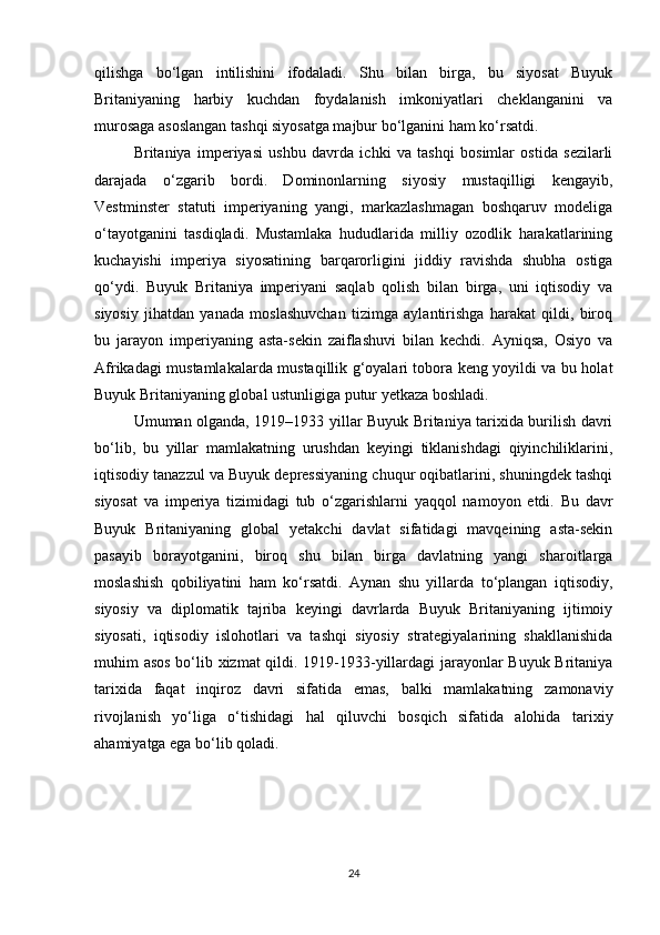 qilishga   bo‘lgan   intilishini   ifodaladi.   Shu   bilan   birga,   bu   siyosat   Buyuk
Britaniyaning   harbiy   kuchdan   foydalanish   imkoniyatlari   cheklanganini   va
murosaga asoslangan tashqi siyosatga majbur bo‘lganini ham ko‘rsatdi.
Britaniya   imperiyasi   ushbu   davrda   ichki   va   tashqi   bosimlar   ostida   sezilarli
darajada   o‘zgarib   bordi.   Dominonlarning   siyosiy   mustaqilligi   kengayib,
Vestminster   statuti   imperiyaning   yangi,   markazlashmagan   boshqaruv   modeliga
o‘tayotganini   tasdiqladi.   Mustamlaka   hududlarida   milliy   ozodlik   harakatlarining
kuchayishi   imperiya   siyosatining   barqarorligini   jiddiy   ravishda   shubha   ostiga
qo‘ydi.   Buyuk   Britaniya   imperiyani   saqlab   qolish   bilan   birga,   uni   iqtisodiy   va
siyosiy   jihatdan   yanada   moslashuvchan   tizimga   aylantirishga   harakat   qildi,   biroq
bu   jarayon   imperiyaning   asta-sekin   zaiflashuvi   bilan   kechdi.   Ayniqsa,   Osiyo   va
Afrikadagi mustamlakalarda mustaqillik g‘oyalari tobora keng yoyildi va bu holat
Buyuk Britaniyaning global ustunligiga putur yetkaza boshladi.
Umuman olganda, 1919–1933 yillar Buyuk Britaniya tarixida burilish davri
bo‘lib,   bu   yillar   mamlakatning   urushdan   keyingi   tiklanishdagi   qiyinchiliklarini,
iqtisodiy tanazzul va Buyuk depressiyaning chuqur oqibatlarini, shuningdek tashqi
siyosat   va   imperiya   tizimidagi   tub   o‘zgarishlarni   yaqqol   namoyon   etdi.   Bu   davr
Buyuk   Britaniyaning   global   yetakchi   davlat   sifatidagi   mavqeining   asta-sekin
pasayib   borayotganini,   biroq   shu   bilan   birga   davlatning   yangi   sharoitlarga
moslashish   qobiliyatini   ham   ko‘rsatdi.   Aynan   shu   yillarda   to‘plangan   iqtisodiy,
siyosiy   va   diplomatik   tajriba   keyingi   davrlarda   Buyuk   Britaniyaning   ijtimoiy
siyosati,   iqtisodiy   islohotlari   va   tashqi   siyosiy   strategiyalarining   shakllanishida
muhim asos bo‘lib xizmat qildi. 1919-1933-yillardagi jarayonlar Buyuk Britaniya
tarixida   faqat   inqiroz   davri   sifatida   emas,   balki   mamlakatning   zamonaviy
rivojlanish   yo‘liga   o‘tishidagi   hal   qiluvchi   bosqich   sifatida   alohida   tarixiy
ahamiyatga ega bo‘lib qoladi.
24 