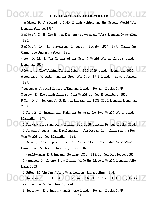 FOYDALANILGAN ADABIYOTLAR
1.Addison,   P.   The   Road   to   1945:   British   Politics   and   the   Second   World   War.
London: Pimlico, 1994.
2.Aldcroft,   D.   H.   The   British   Economy   between   the   Wars.   London:   Macmillan,
1986.
3.Aldcroft,   D.   H.,   Stevenson,   J.   British   Society   1914–1979.   Cambridge:
Cambridge University Press, 1981.
4.Bell,   P.   M.   H.   The   Origins   of   the   Second   World   War   in   Europe.   London:
Longman, 2007.
5.Benson, J. The Working Class in Britain 1850–1939. London: Longman, 2003.
6.Bourne,  J.   M.   Britain   and   the   Great   War   1914–1918.  London:   Edward  Arnold,
1989.
7.Briggs, A. A Social History of England. London: Penguin Books, 1999.
8.Brown, K. The British Empire and the World. London: Bloomsbury, 2012.
9.Cain, P. J., Hopkins, A. G. British Imperialism: 1688–2000. London: Longman,
2002.
10.Carr,   E.   H.   International   Relations   between   the   Two   World   Wars.   London:
Macmillan, 1947.
11.Clarke, P. Hope and Glory: Britain 1900–2000. London: Penguin Books, 2004.
12.Darwin,   J.   Britain   and   Decolonisation:   The   Retreat   from   Empire   in   the   Post-
War World. London: Macmillan, 1988.
13.Darwin, J. The Empire Project: The Rise and Fall of the British World-System.
Cambridge: Cambridge University Press, 2009.
14.Feuchtwanger, E. J. Imperial Germany 1850–1918. London: Routledge, 2001.
15.Ferguson,   N.   Empire:   How   Britain   Made   the   Modern   World.   London:   Allen
Lane, 2003.
16.Gilbert, M. The First World War. London: HarperCollins, 1994.
17.Hobsbawm,   E.   J.   The   Age   of   Extremes:   The   Short   Twentieth   Century   1914–
1991. London: Michael Joseph, 1994.
18.Hobsbawm, E. J. Industry and Empire. London: Penguin Books, 1999.
25 