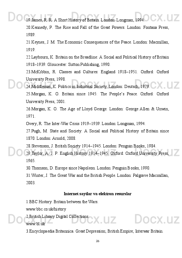 19.James, R. R. A Short History of Britain. London: Longman, 1994.
20.Kennedy,   P.   The   Rise   and   Fall   of   the   Great   Powers.   London:   Fontana   Press,
1989.
21.Keynes, J. M. The Economic Consequences of the Peace. London: Macmillan,
1919.
22.Laybourn, K. Britain on the Breadline: A Social and Political History of Britain
1918–1939. Gloucester: Sutton Publishing, 1990.
23.McKibbin,   R.   Classes   and   Cultures:   England   1918–1951.   Oxford:   Oxford
University Press, 1998.
24.Middlemas, K. Politics in Industrial Society. London: Deutsch, 1979.
25.Morgan,   K.   O.   Britain   since   1945:   The   People’s   Peace.   Oxford:   Oxford
University Press, 2001.
26.Morgan,   K.   O.   The   Age   of   Lloyd   George.   London:   George   Allen   &   Unwin,
1971.
Overy, R. The Inter-War Crisis 1919–1939. London: Longman, 1994.
27.Pugh,   M.   State   and   Society:   A   Social   and   Political   History   of   Britain   since
1870. London: Arnold, 2008.
28.Stevenson, J. British Society 1914–1945. London: Penguin Books, 1984.
29.Taylor, A. J. P. English History 1914–1945. Oxford: Oxford University Press,
1965.
30.Thomson, D. Europe since Napoleon. London: Penguin Books, 1990.
31.Winter, J. The Great War and the British People. London: Palgrave Macmillan,
2003.
Internet saytlar va elektron resurslar
1.BBC History. Britain between the Wars.
www.bbc.co.uk/history
2.British Library Digital Collections.
www.bl.uk
3.Encyclopaedia Britannica. Great Depression; British Empire; Interwar Britain.
26 
