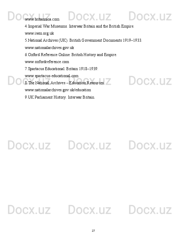 www.britannica.com
4.Imperial War Museums. Interwar Britain and the British Empire.
www.iwm.org.uk
5.National Archives (UK). British Government Documents 1919–1933.
www.nationalarchives.gov.uk
6.Oxford Reference Online. British History and Empire.
www.oxfordreference.com
7.Spartacus Educational. Britain 1918–1939.
www.spartacus-educational.com
8.The National Archives – Education Resources.
www.nationalarchives.gov.uk/education
9.UK Parliament History. Interwar Britain.
27 